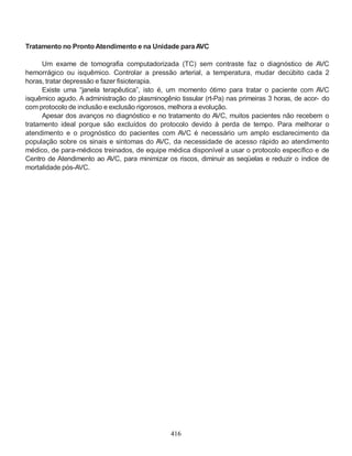 416
Tratamento no Pronto Atendimento e na Unidade paraAVC
Um exame de tomografia computadorizada (TC) sem contraste faz o diagnóstico de AVC
hemorrágico ou isquêmico. Controlar a pressão arterial, a temperatura, mudar decúbito cada 2
horas, tratar depressão e fazer fisioterapia.
Existe uma “janela terapêutica”, isto é, um momento ótimo para tratar o paciente com AVC
isquêmico agudo. A administração do plasminogênio tissular (rt-Pa) nas primeiras 3 horas, de acor- do
com protocolo de inclusão e exclusão rigorosos, melhora a evolução.
Apesar dos avanços no diagnóstico e no tratamento do AVC, muitos pacientes não recebem o
tratamento ideal porque são excluídos do protocolo devido à perda de tempo. Para melhorar o
atendimento e o prognóstico do pacientes com AVC é necessário um amplo esclarecimento da
população sobre os sinais e sintomas do AVC, da necessidade de acesso rápido ao atendimento
médico, de para-médicos treinados, de equipe médica disponível a usar o protocolo específico e de
Centro de Atendimento ao AVC, para minimizar os riscos, diminuir as seqüelas e reduzir o índice de
mortalidade pós-AVC.
 