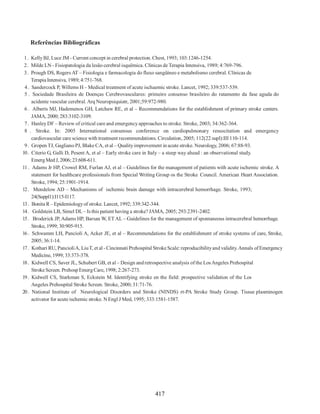 417
Referências Bibliográficas
1. KellyBJ, Luce JM - Current concept in cerebral protection. Chest, 1993; 103:1246-1254.
2. Milde LN - Fisiopatologia da lesão cerebral isquêmica. Clínicas de Terapia Intensiva, 1989; 4:769-796.
3. Prough DS, Rogers AT – Fisiologia e farmacologia do fluxo sangüíneo e metabolismo cerebral. Clínicas de
Terapia Intensiva, 1989; 4:751-768.
4. Sandercock P, Willems H – Medical treatment of acute ischaemic stroke. Lancet, 1992; 339:537-539.
5 . Sociedade Brasileira de Doenças Cerebrovasculares: primeiro consenso brasileiro do ratamento da fase aguda do
acidente vascular cerebral. Arq Neuropsiquiatr, 2001;59:972-980.
6 . Alberts MJ, Hademenos GH, Latchaw RE, et al – Recommendations for the establishment of primary stroke centers.
JAMA, 2000; 283:3102-3109.
7. HanleyDF – Review of critical care and emergencyapproaches to stroke. Stroke, 2003; 34:362-364.
8 . Stroke. In: 2005 International consensus conference on cardiopulmonary resuscitation and emergency
cardiovascular care science with treatment recommendations. Circulation, 2005; 112(22 supl):III 110-114.
9. Gropen TJ, Gagliano PJ, Blake CA, et al – Qualityimprovement in acute stroke. Neurology, 2006; 67:88-93.
10. Citerio G, Galli D, Pesent A, et al – Early stroke care in Italy – a steep way ahead : an observational study.
EmergMed J, 2006; 23:608-611.
11 . Adams Jr HP, Crowel RM, Furlan AJ, et al – Guidelines for the management of patients with acute ischemic stroke. A
statement for healthcare professionals from Special Writing Group os the Stroke Council. American Heart Association.
Stroke, 1994; 25:1901-1914.
12. Mendelow AD – Mechanisms of ischemic brain damage with intracerebral hemorrhage. Stroke, 1993;
24(Suppl1):I115-I117.
13. Bonita R– Epidemiologyof stroke. Lancet, 1992; 339:342-344.
14. Goldstein LB, Simel DL– Is this patient having a stroke? JAMA, 2005; 293:2391-2402.
15. Broderick JP, Adams HP, Barsan W, ETAL – Guidelines for the management of spontaneous intracerebral hemorrhage.
Stroke, 1999; 30:905-915.
16 . Schwamm LH, Pancioli A, Acker JE, et al – Recommendations for the establishment of stroke systems of care, Stroke,
2005; 36:1-14.
17. Kothari RU, PancioliA, LiuT, et al - Cincinnati Prehospital Stroke Scale: reproducibilityand validity.Annals ofEmergency
Medicine, 1999; 33:373-378.
18. Kidwell CS, Saver JL, Schubert GB, et al – Design andretrospective analysis of the LosAngeles Prehospital
Stroke Screen. PrehospEmergCare, 1998; 2:267-273.
19. Kidwell CS, Starkman S, Eckstein M. Identifying stroke en the field: prospective validation of the Los
Angeles Prehospital Stroke Screen. Stroke, 2000; 31:71-76.
20. National Institute of Neurological Disorders and Stroke (NINDS) rt-PA Stroke Study Group. Tissue plasminogen
activator for acute ischemic stroke. N Engl J Med, 1995; 333:1581-1587.
 