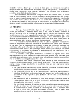- 42 -
dando-lhe valores. Dizer que a chuva é boa para as plantações pressupõe a
relação cultural dos humanos com a Natureza, através da agricultura. Considerar a
chuva bela pressupõe uma relação valorativa dos humanos com a Natureza,
percebida como objeto de contemplação.
Freqüentemente, não notamos a origem cultural nos valores éticos, do senso
moral e da consciência moral, porque somos educados (cultivados) para eles e neles,
como se fossem naturais, existentes em si e por si mesmos. Para garantir a manutenção
dos padrões morais através dos tempos e sua continuidade de geração a geração,
as sociedades tendem a naturalizá-los. A naturalização da existência moral esconde,
portanto, o mais importante da ética; o fato de ela ser uma criação histórico-cultural.
4. O AGIR ÉTICO
Para que haja conduta ética é preciso que exista o agente consciente, isto é,
aquele que conhece a diferença entre bem e mal, certo e errado, permitido e
proibido, virtude e vício. A consciência moral, não só conhece tais diferenças, mas
também se reconhece como capaz de julgar o valor dos atos e das condutas e de agir
agir em conformidade com osvalores morais, sendo por isso responsável por suas
ações e seus sentimentos, e pelas conseqüências do que faz e sente. Consciência e
responsabilidade são portanto condições indispensáveis da vida ética.
A consciência moral manifesta-se, antes de tudo, na capacidade para deliberar
diante de alternativas possíveis, decidindo e escolhendo uma delas antes de alçar-
se na ação. Tem a capacidade para avaliar e pesar as motivações pessoais, as
exigências feitas pela situação, as conseqüências para si e para os outros, a
conformidade entre meios e fins (empregar meios imorais para alcançar fins morais
é impossível), a obrigação de respeitar o estabelecido ou de transgredi-lo (se o
estabelecido for imoral ou injusto).
A vontade é este poder deliberativo e decisório do agente moral. Para
que exerça tal poder sobre o agente moral a vontade deve ser livre, isto é, não pode estar
submetida a vontade de um outro nem pode estar submetida aos instintos e as paixões,
mas ao contrário, deve ter poder sobre eles e elas.
O campo ético, assim, constituído pelos valores e pelas obrigações que
formam o conteúdo das condutas morais, isto é, as virtudes,. Estas são realizadas pelo
sujeito moral, principal constituinte da existência ética que deve apresentar como
características:
• Ser consciente de si e dos outros, isto é, ser capaz de reflexão e de reconhecer a
existência dos outros como sujeitos éticos iguais a ele;
• Ser dotado de vontade, isto é, de capacidade para controlar e orientar desejos,
impulsos, tendências, sentimentos (para que estejam em conformidade com a
consciência) e de capacidade para deliberar e decidir entre várias alternativas
possíveis;
• Ser responsável, isto é, reconhecer-se como autor da ação, avaliar os efeitos e
conseqüências dela sobre si e sobre nos outros, assumi-la bem como as suas
conseqüências, respondendo por elas;
• Ser livre, isto é, ser capaz de oferecer-se como causa interna de seus sentimentos
atitudes e ações, por não estar submetido a poderes externos, que o forcem
e o constranjam a sentir, a querer, e a fazer alguma coisa. A liberdade não
é tanto o poder para escolher entre vários possíveis, mas o poder para
autodeterminar-se, dando a si mesmo as regras de conduta.
 