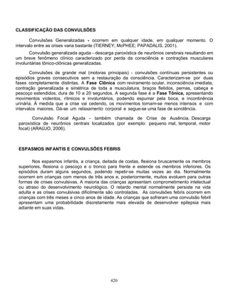 420
CLASSIFICAÇÃO DAS CONVULSÕES
Convulsões Generalizadas - ocorrem em qualquer idade, em qualquer momento. O
intervalo entre as crises varia bastante (TIERNEY; McPHEE; PAPADALIS, 2001).
Convulsão generalizada aguda - descarga paroxística de neurônios cerebrais resultando em
um breve fenômeno clínico caracterizado por perda da consciência e contrações musculares
involuntárias tônico-clônicas generalizadas.
Convulsões de grande mal (motoras principais) - convulsões contínuas persistentes ou
episódios graves consecutivos sem a restauração da consciência. Caracterizam-se por duas
fases completamente distintas. A Fase Clônica com reviramento ocular, inconsciência imediata,
contração generalizada e simétrica de toda a musculatura, braços fletidos, pernas, cabeça e
pescoço estendidos, dura de 10 a 20 segundos. A segunda fase é a Fase Tônica, apresentando
movimentos violentos, rítmicos e involuntários, podendo espumar pela boca, e incontinência
urinária. À medida que a crise vai cedendo, os movimentos tornam-se menos intensos e com
intervalos maiores. Dá-se um relaxamento corporal e segue-se uma fase de sonolência.
Convulsão Focal Aguda - também chamada de Crise de Ausência. Descarga
paroxística de neurônios centrais localizados (por exemplo: pequeno mal, temporal, motor
focal) (ARAÚJO, 2006).
ESPASMOS INFANTIS E CONVULSÕES FEBRIS
Nos espasmos infantis, a criança, deitada de costas, flexiona bruscamente os membros
superiores, flexiona o pescoço e o tronco para frente e estende os membros inferiores. Os
episódios duram alguns segundos, podendo repetir-se muitas vezes ao dia. Normalmente
ocorrem em crianças com menos de três anos e, posteriormente, muitos evoluem para outras
formas de crises convulsivas. A maioria das crianças apresentam comprometimento intelectual
ou atraso do desenvolvimento neurológico. O retardo mental normalmente persiste na vida
adulta e as crises convulsivas dificilmente são controladas. As convulsões febris ocorrem em
crianças com três meses a cinco anos de idade. As crianças que sofreram uma convulsão febril
apresentam uma probabilidade discretamente mais elevada de desenvolver epilepsia mais
adiante em suas vidas.
 