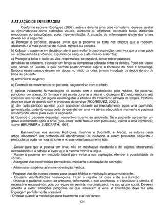 424
A ATUAÇÃO DE ENFERMAGEM
Conforme escreve Rodriguez (2002), antes e durante uma crise convulsiva, deve-se avaliar
as circunstâncias como estímulos visuais, auditivos ou olfatórios, estímulos táteis, distúrbios
emocionais ou psicológicos, sono, hiperventilação. A atuação de enfermagem diante das crises
devem ser a seguinte:
a) Proteger o paciente: deve-se evitar que o paciente se bata nos objetos que o rodeiam,
afastando-o o mais possível de quinas, móveis ou paredes.
b) Colocar o paciente em decúbito lateral para evitar bronco-aspiração, uma vez que a crise pode
ser acompanhada e vômitos, expulsão de sangue e até mesmo sialorréia;
c) Proteger a boca e isolar as vias respiratórias: se possível, tentar retirar próteses
dentárias se existirem, e colocar um lenço ou compressa dobrada entre os dentes. Pode ser usada
uma cânula de Guedel, a qual permite posteriormente aspirar o conteúdo da boca e orofaringe.
Embora esses passos devam ser dados no início da crise, jamais introduzir os dedos dentro da
boca do paciente.
d) Administrar oxigênio;
e) Controlar os movimentos do paciente, segurando-o com cuidado.
f) Aplicar tratamento farmacológico de acordo com o estabelecido pelo médico. Se possível,
puncionar um acesso. O fármaco mais usado durante a crise é o diazepam EV lento, embora seja
colocada em dúvida por alguns neurologistas a eficácia do tratamento através de drogas. Portanto
deve-se atuar de acordo com o protocolo do serviço (RODRIGUEZ, 2002.).
g) Um curto período apneico pode acontecer durante ou imediatamente após uma convulsão
generalizada, portanto esteja certo de que ele tem uma via aérea adequada e mantenha o paciente
em decúbito lateral para evitar a aspiração.
h) Quando o paciente despertar, reoriente-o quanto ao ambiente. Se o paciente apresentar um
grave excitamento após a crise (pós–ictal), tente tratá-lo com persuasão, calma e uma contenção
suave (BRUNNER e SUDDARTH, 1998).
.
Baseando-se nos autores Rodriguez, Brunner e Suddarth, e Araújo, os autores deste
artigo elaboraram um protocolo de atendimento. Os cuidados a serem prestados segundo o
protocolo de ação na hora da crise e no pós-crise basicamente são:
- Cuidar para que a pessoa em crise, não se machuque afastando-o de objetos, observando
extremidades e a cabeça e evitar que o mesmo morda a língua.
- Manter o paciente em decúbito lateral para evitar a sua aspiração. Atender à possibilidade de
vômito.
- Assegurar vias respiratórias permeáveis, mediante a aspiração de secreção.
- Administrar oxigênio conforme orientação médica.
- Preparar vias de acesso venoso para terapia hídrica e medicação anticonvulsivante.
- Observar manifestações neurológicas. Fazer o registro da crise e de sua duração.
- Orientar o paciente quanto ao ambiente, informando o que aconteceu, e tranqüilizar a família. É
necessário encorajá-los, pois por vezes se sentirão marginalizando no seu grupo social. Deve-se
advertir a evitar situações perigosas ou que ameacem a vida. A orientação deve ter uma
linguagem perfeitamente acessível.
- Orientar quando a medicação para tratamento e o uso correto.
 