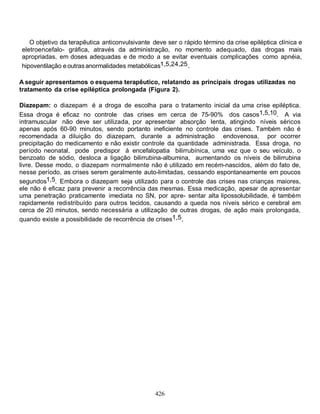 426
O objetivo da terapêutica anticonvulsivante deve ser o rápido término da crise epiléptica clínica e
eletroencefalo- gráfica, através da administração, no momento adequado, das drogas mais
apropriadas, em doses adequadas e de modo a se evitar eventuais complicações como apnéia,
hipoventilação eoutrasanormalidades metabólicas1,5,24,25.
A seguir apresentamos o esquema terapêutico, relatando as principais drogas utilizadas no
tratamento da crise epiléptica prolongada (Figura 2).
Diazepam: o diazepam é a droga de escolha para o tratamento inicial da uma crise epiléptica.
Essa droga é eficaz no controle das crises em cerca de 75-90% dos casos1,5,10. A via
intramuscular não deve ser utilizada, por apresentar absorção lenta, atingindo níveis séricos
apenas após 60-90 minutos, sendo portanto ineficiente no controle das crises. Também não é
recomendada a diluição do diazepam, durante a administração endovenosa, por ocorrer
precipitação do medicamento e não existir controle da quantidade administrada. Essa droga, no
período neonatal, pode predispor à encefalopatia bilirrubínica, uma vez que o seu veículo, o
benzoato de sódio, desloca a ligação bilirrubina-albumina, aumentando os níveis de bilirrubina
livre. Desse modo, o diazepam normalmente não é utilizado em recém-nascidos, além do fato de,
nesse período, as crises serem geralmente auto-limitadas, cessando espontaneamente em poucos
segundos1,5. Embora o diazepam seja utilizado para o controle das crises nas crianças maiores,
ele não é eficaz para prevenir a recorrência das mesmas. Essa medicação, apesar de apresentar
uma penetração praticamente imediata no SN, por apre- sentar alta lipossolubilidade, é também
rapidamente redistribuído para outros tecidos, causando a queda nos níveis sérico e cerebral em
cerca de 20 minutos, sendo necessária a utilização de outras drogas, de ação mais prolongada,
quando existe a possibilidade de recorrência de crises1,5.
 