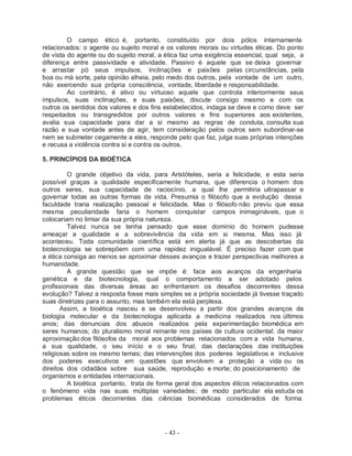 - 43 -
O campo ético é, portanto, constituído por dois pólos internamente
relacionados: o agente ou sujeito moral e os valores morais ou virtudes éticas. Do ponto
de vista do agente ou do sujeito moral, a ética faz uma exigência essencial, qual seja, a
diferença entre passividade e atividade. Passivo é aquele que se deixa governar
e arrastar pó seus impulsos, inclinações e paixões pelas circunstâncias, pela
boa ou má sorte, pela opinião alheia, pelo medo dos outros, pela vontade de um outro,
não exercendo sua própria consciência, vontade, liberdade e responsabilidade.
Ao contrário, é ativo ou virtuoso aquele que controla interiormente seus
impulsos, suas inclinações, e suas paixões, discute consigo mesmo e com os
outros os sentidos dos valores e dos fins estabelecidos, indaga se deve e como deve ser
respeitados ou transgredidos por outros valores e fins superiores aos existentes,
avalia sua capacidade para dar a si mesmo as regras de conduta, consulta sua
razão e sua vontade antes de agir, tem consideração pelos outros sem subordinar-se
nem se submeter cegamente a eles, responde pelo que faz, julga suas próprias intenções
e recusa a violência contra si e contra os outros.
5. PRINCÍPIOS DA BIOÉTICA
O grande objetivo da vida, para Aristóteles, seria a felicidade, e esta seria
possível graças a qualidade especificamente humana, que diferencia o homem dos
outros seres, sua capacidade de raciocínio, a qual lhe permitiria ultrapassar e
governar todas as outras formas de vida. Presumia o filósofo que a evolução dessa
faculdade traria realização pessoal e felicidade. Mas o filósofo não previu que essa
mesma peculiaridade faria o homem conquistar campos inimagináveis, que o
colocariam no limiar da sua própria natureza.
Talvez nunca se tenha pensado que esse domínio do homem pudesse
ameaçar a qualidade e a sobrevivência da vida em si mesma. Mas isso já
aconteceu. Toda comunidade científica está em alerta já que as descobertas da
biotecnologia se sobrepõem com uma rapidez inigualável. É preciso fazer com que
a ética consiga ao menos se aproximar desses avanços e trazer perspectivas melhores a
humanidade.
A grande questão que se impõe é: face aos avanços da engenharia
genética e da biotecnologia, qual o comportamento a ser adotado pelos
profissionais das diversas áreas ao enfrentarem os desafios decorrentes dessa
evolução? Talvez a resposta fosse mais simples se a própria sociedade já tivesse traçado
suas diretrizes para o assunto, mas também ela está perplexa.
Assim, a bioética nasceu e se desenvolveu a partir dos grandes avanços da
biologia molecular e da biotecnologia aplicada a medicina realizados nos últimos
anos; das denuncias dos abusos realizados pela experimentação biomédica em
seres humanos; do pluralismo moral reinante nos países de cultura ocidental; da maior
aproximação dos filósofos da moral aos problemas relacionados com a vida humana,
a sua qualidade, o seu início e o seu final; das declarações das instituições
religiosas sobre os mesmo temas; das intervenções dos poderes legislativos e inclusive
dos poderes executivos em questões que envolvem a proteção a vida ou os
direitos dos cidadãos sobre sua saúde, reprodução e morte; do posicionamento de
organismos e entidades internacionais.
A bioética portanto, trata de forma geral dos aspectos éticos relacionados com
o fenômeno vida nas suas múltiplas variedades; de modo particular ela estuda os
problemas éticos decorrentes das ciências biomédicas considerados de forma
 
