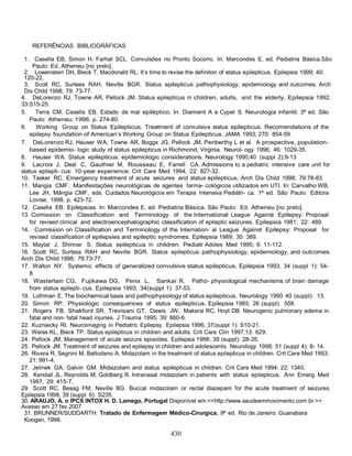 430
REFERÊNCIAS BIBLIOGRÁFICAS
1. Casella EB, Simon H, Farhat SCL. Convulsões no Pronto Socorro. In: Marcondes E, ed. Pediatria Básica.São
Paulo: Ed. Atheneu [no prelo].
2. Lowenstein DH, Bleck T, Macdonald RL. It’s time to revise the definiton of status epilepticus. Epilepsia 1999; 40:
120-22.
3. Scott RC, Surtees RAH, Neville BGR. Status epilepticus: pathophysiology, epidemiology and outcomes. Arch
Dis Child 1998; 79: 73-77.
4. DeLorenzo RJ, Towne AR, Pellock JM. Status epilepticus in children, adults, and the elderly. Epilepsia 1992;
33:S15-25.
5. Terra CM, Casella EB. Estado de mal epiléptico. In: Diament A e Cypel S. Neurologia infantil. 3ª ed. São
Paulo: Atheneu; 1996. p. 274-80.
6. Working Group on Status Epilepticus. Treatment of convulsive status epilepticus. Recomendations of the
epilepsy foundation of American’s Working Group on Status Epilepticus. JAMA 1993; 270: 854-59.
7. DeLorenzo RJ, Hauser WA, Towne AR, Boggs JG, Pellock JM, Penberthy L et al. A prospective, population-
based epidemio- logic study of status epilepticus in Richmond, Virginia. Neurol- ogy 1996; 46: 1029-35.
8. Hauser WA. Status epilepticus: epidemiologic considerations. Neurology 1990;40 (suppl 2):9-13
9. Lacroix J, Deal C, Gauthier M, Rousseau E, Farrell CA. Admissions to a pediatric intensive care unit for
status epilepti- cus: 10-year experience. Crit Care Med 1994; 22: 827-32.
10. Tasker RC. Emergency treatment of acute seizures and status epilepticus. Arch Dis Child 1998; 79:78-83.
11. Mangia CMF. Manifestações neurológicas de agentes farma- cológicos utilizados em UTI. In: Carvalho WB,
Lee JH, Mângia CMF, eds. Cuidados Neurológicos em Terapia Intensiva Pediátri- ca. 1ª ed. São Paulo: Editora
Lovise; 1998. p. 423-72.
12. Casella EB. Epilepsias. In: Marcondes E, ed. Pediatria Básica. São Paulo: Ed. Atheneu [no prelo].
13. Comission on Classification and Terminology of the International League Against Epilepsy: Proposal
for revised clinical and electroencephalographic classification of epileptic seizures. Epilepsia 1981; 22: 489.
14. Comission on Classification and Terminology of the Internation- al League Against Epilepsy: Proposal for
revised classification of epilepsies and epileptic syndromes. Epilepsia 1989; 30: 389.
15. Maytal J, Shinnar S. Status epilepticus in children. Pediatr Adoles Med 1995; 6: 11-112.
16. Scott RC, Surtess RAH and Neville BGR. Status epilepticus: pathophysiology, epidemiology, and outcomes.
Arch Dis Child 1998; 79:73-77.
17. Walton NY. Systemic effects of generalized convulsive status epilepticus. Epilepsia 1993; 34 (suppl 1): 54-
8.
18. Wasterlain CG, Fujikawa DG, Penix L, Sankar R. Patho- physiological mechanisms of brain damage
from status epilepti- cus. Epilepsia 1993; 34(suppl 1): 37-53.
19. Lothman E. The biochemical basis and pathophysiology of status epilepticus. Neurology 1990 40 (suppl): 13.
20. Simon RP. Physiologic consequences of status epilepticus. Epilepsia 1985; 26 (suppl): 558.
21. Rogers FB, Shakford SR, Trevisani GT, Dawis JW, Makersi RC, Hoyt DB. Neurogenic pulmonary edema in
fatal and non- fatal head injuries. J Trauma 1995; 39: 860-6.
22. Kuzniecky RI. Neuroimaging in Pediatric Epilepsy. Epilepsia 1996; 37(suppl 1): S10-21.
23. Weise KL, Bleck TP. Status epilepticus in children and adults. Crit Care Clin 1997;13: 629.
24. Pellock JM. Management of acute seizure episodes. Epilepsia 1998; 39 (suppl): 28-35.
25. Pellock JM. Treatment of seizures and epilepsy in children and adolescents. Neurology 1998; 51 (suppl 4): 8- 14.
26. Rivera R, Segnini M, Baltodano A. Midazolam in the treatment of status epilepticus in children. Crit Care Med 1993;
21: 991-4.
27. Jelinek GA, Galvin GM. Midazolam and status epilepticus in children. Crit Care Med 1994; 22: 1340.
28. Kendall JL, Reynolds M, Goldberg R. Intranasal midazolam in patients with status epilepticus. Ann Emerg Med
1997, 29: 415-7.
29. Scott RC, Besag FM, Neville BG. Buccal midazolam or rectal diazepam for the acute treatment of seizures.
Epilepsia 1998, 39 (suppl 6): S235.
30. ARAUJO, A. o IPCS INTOX H. D. Lamego, Portugal Disponível em:<<http://www.saudeemmovimento.com.br >>
Acesso em 27 fev.2007
31. BRUNNER/SUDDARTH. Tratado de Enfermagem Médico-Cirurgica. 9ª ed. Rio de Janeiro: Guanabara
Koogan, 1998.
 