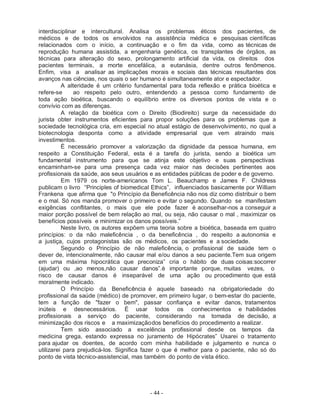 - 44 -
interdisciplinar e intercultural. Analisa os problemas éticos dos pacientes, de
médicos e de todos os envolvidos na assistência médica e pesquisas científicas
relacionados com o início, a continuação e o fim da vida, como as técnicas de
reprodução humana assistida, a engenharia genética, os transplantes de órgãos, as
técnicas para alteração do sexo, prolongamento artificial da vida, os direitos dos
pacientes terminais, a morte encefálica, a eutanásia, dentre outros fenômenos.
Enfim, visa a analisar as implicações morais e sociais das técnicas resultantes dos
avanços nas ciências, nos quais o ser humano é simultaneamente ator e espectador.
A alteridade é um critério fundamental para toda reflexão e prática bioética e
refere-se ao respeito pelo outro, entendendo a pessoa como fundamento de
toda ação bioética, buscando o equilíbrio entre os diversos pontos de vista e o
convívio com as diferenças.
A relação da bioética com o Direito (Biodireito) surge da necessidade do
jurista obter instrumentos eficientes para propor soluções para os problemas que a
sociedade tecnológica cria, em especial no atual estágio de desenvolvimento, no qual a
biotecnologia desponta como a atividade empresarial que vem atraindo mais
investimentos.
É necessário promover a valorização da dignidade da pessoa humana, em
respeito a Constituição Federal, esta é a tarefa do jurista, sendo a bioética um
fundamental instrumento para que se atinja este objetivo e suas perspectivas
encaminham-se para uma presença cada vez maior nas decisões pertinentes aos
profissionais da saúde, aos seus usuários e as entidades públicas de poder e de governo.
Em 1979 os norte-americanos Tom L. Beauchamp e James F. Childress
publicam o livro “Principles of biomedical Ethics”, influenciados basicamente por William
Frankena que afirma que "o Princípio da Beneficência não nos diz como distribuir o bem
e o mal. Só nos manda promover o primeiro e evitar o segundo. Quando se manifestam
exigências conflitantes, o mais que ele pode fazer é aconselhar-nos a conseguir a
maior porção possível de bem relação ao mal, ou seja, não causar o mal , maximizar os
benefícios possíveis e minimizar os danos possíveis.”
Neste livro, os autores expõem uma teoria sobre a bioética, baseada em quatro
princípios: o da não maleficência , o da beneficência , do respeito a autonomia e
a justiça, cujos protagonistas são os médicos, os pacientes e a sociedade.
Segundo o Princípio de não maleficência, o profissional de saúde tem o
dever de, intencionalmente, não causar mal e/ou danos a seu paciente.Tem sua origem
em uma máxima hipocrática que preconiza” cria o hábito de duas coisas:socorrer
(ajudar) ou ,ao menos,não causar danos”.è importante porque, muitas vezes, o
risco de causar danos é inseparável de uma ação ou procedimento que está
moralmente indicado.
O Princípio da Beneficência é aquele baseado na obrigatoriedade do
profissional da saúde (médico) de promover, em primeiro lugar, o bem-estar do paciente,
tem a função de "fazer o bem", passar confiança e evitar danos, tratamentos
inúteis e desnecessários. É usar todos os conhecimentos e habilidades
profissionais a serviço do paciente, considerando na tomada de decisão, a
minimização dos riscos e a maximizaçãodos benefícios do procedimento a realizar.
Tem sido associado a excelência profissional desde os tempos da
medicina grega, estando expressa no juramento de Hipócrates” Usarei o tratamento
para ajudar os doentes, de acordo com minha habilidade e julgamento e nunca o
utilizarei para prejudicá-los. Significa fazer o que é melhor para o paciente, não só do
ponto de vista técnico-assistencial, mas também do ponto de vista ético.
 