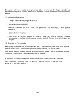 440
Em outras palavras, poderão estar presentes todos os sintomas de choque somados ao
sangramento vaginal ou, o que é mais comum, somados a cólicas abdominais com sangramento
vaginal.
15. Cuidados de Emergência
 Coloque a paciente em posição de choque;
 Conserve o corpo aquecido;
 Molhe seus lábios se ela tiver sede, não permitindo que tome água, pois poderá
necessitar
 De anestesia no hospital;
 Não toque no conduto vaginal da paciente, para não propiciar infecção; Coloque
compressas ou toalhas esterilizadas na abertura vaginal; Remova a parturiente para um
hospital.
16. Cesariana no Pré-hospitalar
Realizá-Ia nos casos de mãe moribunda ou em óbito. O feto deve ser viável (após a 26" semana),
estando o útero entre a metade da distância da cicatriz umbilical e o rebordo costa I.
Com a mãe mantida em RCP, realizar a incisão mediana, retirar o feto o mais rápido possível,
reanimá-Io e transportá-Io a hospital que tenha UTI neonatal.
O fator mais importante de sobrevida fetal é o tempo entre o óbito materno e a cesariana.
De 0 a 5 minutos – excelente. De 5 a 10 minutos – razoável. De 10 a 15 minutos – ruim.
Acima de 15 minutos – péssimo.
 