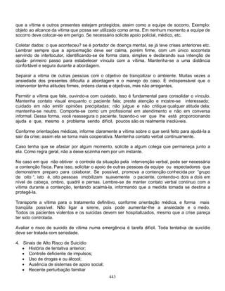 443
que a vítima e outros presentes estejam protegidos, assim como a equipe de socorro. Exemplo:
objeto ao alcance da vitima que possa ser utilizado como arma. Em nenhum momento a equipe de
socorro deve colocar-se em perigo. Se necessário solicite apoio policial, médico, etc.
Coletar dados: o que aconteceu? se é portador de doença mental, se já teve crises anteriores etc.
Lembrar sempre que a aproximação deve ser calma, porém firme, com um único socorrista
servindo de interlocutor, identificando-se de forma clara, simples e declarando sua intenção de
ajuda- primeiro passo para estabelecer vínculo com a vítima. Mantenha-se a uma distância
confortável e segura durante a abordagem.
Separar a vitima de outras pessoas com o objetivo de tranqüilizar o ambiente. Muitas vezes a
ansiedade dos presentes dificulta a abordagem e o manejo do caso. È indispensável que o
interventor tenha atitudes firmes, ordens claras e objetivas, mas não arrogantes.
Permitir a vítima que fale, ouvindo-a com cuidado. Isso é fundamental para consolidar o vínculo.
Mantenha contato visual enquanto o paciente fala; preste atenção e mostre-se interessado;
cuidado em não emitir opiniões precipitadas; não julgue e não critique qualquer atitude dela;
mantenha-se neutro. Comporte-se como um profissional em atendimento e não em conversa
informal. Dessa forma, você reassegura o paciente, fazendo-o ver que lhe está proporcionando
ajuda e que, mesmo o problema sendo difícil, poucos são os realmente insolúveis.
Conforme orientações médicas, informe claramente a vítima sobre o que será feito para ajudá-la a
sair da crise; assim ela se torna mais cooperativa. Mantenha contato verbal continuamente.
Caso tenha que se afastar por algum momento, solicite a algum colega que permaneça junto a
ela. Como regra geral, não a deixe sozinha nem por um instante.
No caso em que não obtiver o controle da situação pela intervenção verbal, pode ser necessária
a contenção física. Para isso, solicitar o apoio de outras pessoas da equipe ou espectadores que
demonstrem preparo para colaborar. Se possível, promova a contenção conhecida por “grupo
de oito “, isto é, oito pessoas imobilizam suavemente o paciente, contendo-o dois a dois em
nível de cabeça, ombro, quadril e pernas. Lembre-se de manter contato verbal contínuo com a
vítima durante a contenção, tentando acalmá-la, informando que a medida tomada se destina a
protegê-la.
Transporte a vítima para o tratamento definitivo, conforme orientação médica, e forma mais
tranqüila possível. Não ligar a sirene, pois pode aumentar-lhe a ansiedade e o medo.
Todos os pacientes violentos e os suicidas devem ser hospitalizados, mesmo que a crise pareça
ter sido controlada.
Avaliar o risco de suicido de vítima numa emergência é tarefa difícil. Toda tentativa de suicídio
deve ser tratada com seriedade.
4. Sinais de Alto Risco de Suicídio
 História de tentativa anterior;
 Controle deficiente de impulsos;
 Uso de drogas e ou álcool;
 Ausência de sistemas de apoio social;
 Recente perturbação familiar
 