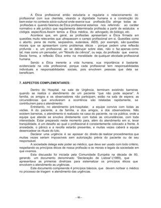 - 46 -
A Ética profissional então estudaria e regularia o relacionamento do
profissional com sua clientela, visando a dignidade humana e a construção do
bem-estar no contexto sócio-cultural onde exerce sua profissão.Ela atinge todas as
profissões e quando falamos de Ética profissional estamos nos referindo ao caráter
normativo e até jurídico que regulamenta determinada profissão a partir de estatutos e
códigos específicos.Assim temos a Ética médica, do advogado, do biólogo, etc.
Acontece que, em geral, as profissões apresentam a Ética firmada em
questões muito relevantes que ultrapassam o campo profissional em si. Questões como
o aborto, pena de morte, seqüestros, eutanásia, AIDS, por exemplo, são questões
morais que se apresentam como problemas éticos - porque pedem uma reflexão
profunda - e, um profissional, ao se debruçar sobre elas, não o faz apenas como
tal, mas como um pensador, um "filósofo da ciência", ou seja, da profissão que exerce.
Desta forma, a reflexão Ética entra na moralidade de qualquer atividade profissional
humana.
Sendo a Ética inerente a vida humana, sua importância é bastante
evidenciada na vida profissional, porque cada profissional tem responsabilidades
individuais e responsabilidades sociais, pois envolvem pessoas que dela se
beneficiam.
7. ASPECTOS COMPLEMENTARES:
Dentro do Hospital, na sala de Urgência, terminam existindo barreiras
quando se realiza o atendimento de um paciente “que não pode esperar”. A
família, os amigos e os observadores não participam, estão na sala de espera; as
circunstâncias que envolveram a ocorrência são relatadas rapidamente, se
contribuírem para o atendimento.
Entretanto, no atendimento pré-hospitalar, a equipe convive com todas as
visões. A do paciente, a da família, a dos amigos, a dos observadores. Não
existem barreiras, o atendimento é realizado na casa do paciente, na via pública, onde a
equipe que atende se envolve diretamente com todas as circunstâncias, com toda
intensidade. Estar preparado neste momento para, além do atendimento em si, levar
tranqüilidade, é um desafio ao qual o profissional é constantemente colocado a frente. A
ansiedade, o pânico e a revolta estarão presentes, e muitas vezes caberá a equipe
desencadear os rituais do luto.
Declarar uma urgência é se apossar do direito de realizar procedimentos que
muitas vezes seriam impossíveis sem autorização prévia do paciente ou de seu
responsável.
A sociedade delega este poder ao médico, que deve ser usado com todo critério,
respeitando os princípios éticos de nossa profissão e os morais e legais da sociedade em
que vivemos.
Esta discussão foi iniciada pela Comunidade Européia na década de 80,
gerando um documento denominado “Declaração de Lisboa”-(1989), que
apresentava as primeiras diretrizes para sistematizar os princípios éticos que
envolvem o atendimento as urgências.
Este documento compreende 4 princípios básicos, que devem nortear o médico
no processo de triagem e atendimento das urgências.
 