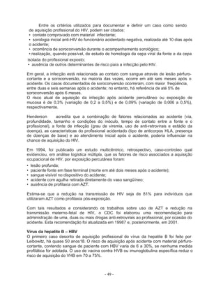 - 49 -
Entre os critérios utilizados para documentar e definir um caso como sendo
de aquisição profissional do HIV, podem ser citados:
• contato comprovado com material infectante;
• sorologia inicial anti-HIV do funcionário acidentado negativa, realizada até 10 dias após
o acidente;
• ocorrência de soroconversão durante o acompanhamento sorológico;
• realização, quando possível, de estudo de homologia da cepa viral da fonte e da cepa
isolada do profissional exposto;
• ausência de outros determinantes de risco para a infecção pelo HIV.
Em geral, a infecção está relacionada ao contato com sangue através de lesão pérfuro-
cortante e a soroconversão, na maioria das vezes, ocorre em até seis meses após o
acidente. Os casos documentados de soroconversão ocorreram, com maior freqüência,
entre duas e seis semanas após o acidente; no entanto, há referência de até 5% de
soroconversão após 6 meses.
O risco atual de aquisição da infecção após acidente percutâneo ou exposição de
mucosa é de 0,3% (variação de 0,2 a 0,5%) e de 0,09% (variação de 0,006 a 0,5%),
respectivamente.
Henderson acredita que a combinação de fatores relacionados ao acidente (via,
profundidade, tamanho e condições do inóculo, tempo de contato entre a fonte e o
profissional), a fonte de infecção (grau de viremia, uso de anti-retrovirais e estádio da
doença), as características do profissional acidentado (tipo de anticorpos HLA, presença
de doenças de base) e ao atendimento inicial após o acidente, poderia influenciar na
chance de aquisição do HIV.
Em 1994, foi publicado um estudo multicêntrico, retrospectivo, caso-controleo qual
evidenciou, em análise logística múltipla, que os fatores de risco associados a aquisição
ocupacional de HIV, por exposição percutânea foram:
• lesão profunda;
• paciente fonte em fase terminal (morte em até dois meses após o acidente);
• sangue visível no dispositivo do acidente;
• acidente com agulha retirada diretamente do vaso sangüíneo;
• ausência de profilaxia com AZT.
Estima-se que a redução na transmissão de HIV seja de 81% para indivíduos que
utilizaram AZT como profilaxia pós-exposição.
Com tais resultados e considerando os trabalhos sobre uso de AZT e redução na
transmissão materno-fetal de HIV, o CDC foi elaborou uma recomendação para
administração de uma, duas ou mais drogas anti-retrovirais ao profissional, por ocasião do
acidente. Esta recomendação foi atualizada em 19987 e, posteriormente, em 2001.
Vírus da hepatite B – HBV
O primeiro caso descrito de aquisição profissional do vírus da hepatite B foi feito por
Leibowitz, há quase 50 anos18. O risco de aquisição após acidente com material pérfuro-
cortante, contendo sangue de paciente com HBV varia de 6 a 30%, se nenhuma medida
profilática for adotada. O uso de vacina contra HVB ou imunoglobulina específica reduz o
risco de aquisição do VHB em 70 a 75%.
 
