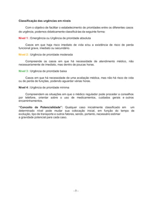 - 5 -
Classificação das urgências em níveis
Com o objetivo de facilitar o estabelecimento de prioridades entre os diferentes casos
de urgência, podemos didaticamente classificá-las da seguinte forma:
Nível 1 : Emergência ou Urgência de prioridade absoluta
Casos em que haja risco imediato de vida e/ou a existência de risco de perda
funcional grave, imediato ou secundário.
Nível 2 : Urgência de prioridade moderada
Compreende os casos em que há necessidade de atendimento médico, não
necessariamente de imediato, mas dentro de poucas horas.
Nível 3 : Urgência de prioridade baixa
Casos em que há necessidade de uma avaliação médica, mas não há risco de vida
ou de perda de funções, podendo aguardar várias horas.
Nível 4 : Urgência de prioridade mínima
Compreendem as situações em que o médico regulador pode proceder a conselhos
por telefone, orientar sobre o uso de medicamentos, cuidados gerais e outros
encaminhamentos.
“Conceito de Potencialidade”: Qualquer caso inicialmente classificado em um
determinado nível pode mudar sua colocação inicial, em função do tempo de
evolução, tipo de transporte e outros fatores, sendo, portanto, necessário estimar
a gravidade potencial para cada caso.
 