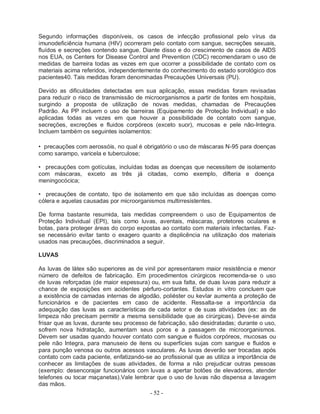 - 52 -
Segundo informações disponíveis, os casos de infecção profissional pelo vírus da
imunodeficiência humana (HIV) ocorreram pelo contato com sangue, secreções sexuais,
fluídos e secreções contendo sangue. Diante disso e do crescimento de casos de AIDS
nos EUA, os Centers for Disease Control and Prevention (CDC) recomendaram o uso de
medidas de barreira todas as vezes em que ocorrer a possibilidade de contato com os
materiais acima referidos, independentemente do conhecimento do estado sorológico dos
pacientes40. Tais medidas foram denominadas Precauções Universais (PU).
Devido as dificuldades detectadas em sua aplicação, essas medidas foram revisadas
para reduzir o risco de transmissão de microorganismos a partir de fontes em hospitais,
surgindo a proposta de utilização de novas medidas, chamadas de Precauções
Padrão. As PP incluem o uso de barreiras (Equipamento de Proteção Individual) e são
aplicadas todas as vezes em que houver a possibilidade de contato com sangue,
secreções, excreções e fluidos corpóreos (exceto suor), mucosas e pele não-Integra.
Incluem também os seguintes isolamentos:
• precauções com aerossóis, no qual é obrigatório o uso de máscaras N-95 para doenças
como sarampo, varicela e tuberculose;
• precauções com gotículas, incluídas todas as doenças que necessitem de isolamento
com máscaras, exceto as três já citadas, como exemplo, difteria e doença
meningocócica;
• precauções de contato, tipo de isolamento em que são incluídas as doenças como
cólera e aquelas causadas por microorganismos multirresistentes.
De forma bastante resumida, tais medidas compreendem o uso de Equipamentos de
Proteção Individual (EPI), tais como luvas, aventais, máscaras, protetores oculares e
botas, para proteger áreas do corpo expostas ao contato com materiais infectantes. Faz-
se necessário evitar tanto o exagero quanto a displicência na utilização dos materiais
usados nas precauções, discriminados a seguir.
LUVAS
As luvas de látex são superiores as de vinil por apresentarem maior resistência e menor
número de defeitos de fabricação. Em procedimentos cirúrgicos recomenda-se o uso
de luvas reforçadas (de maior espessura) ou, em sua falta, de duas luvas para reduzir a
chance de exposições em acidentes pérfuro-cortantes. Estudos in vitro concluem que
a existência de camadas internas de algodão, poliéster ou kevlar aumenta a proteção de
funcionários e de pacientes em caso de acidente. Ressalta-se a importância da
adequação das luvas as características de cada setor e de suas atividades (ex: as de
limpeza não precisam permitir a mesma sensibilidade que as cirúrgicas). Deve-se ainda
frisar que as luvas, durante seu processo de fabricação, são desidratadas; durante o uso,
sofrem nova hidratação, aumentam seus poros e a passagem de microorganismos.
Devem ser usadas quando houver contato com sangue e fluidos corpóreos, mucosas ou
pele não Integra, para manuseio de itens ou superfícies sujas com sangue e fluidos e
para punção venosa ou outros acessos vasculares. As luvas deverão ser trocadas após
contato com cada paciente, enfatizando-se ao profissional que as utiliza a importância de
conhecer as limitações de suas atividades, de forma a não prejudicar outras pessoas
(exemplo: desencorajar funcionários com luvas a apertar botões de elevadores, atender
telefones ou tocar maçanetas).Vale lembrar que o uso de luvas não dispensa a lavagem
das mãos.
 