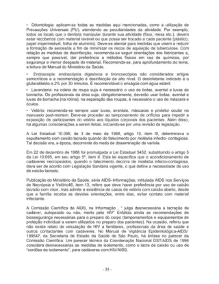 - 55 -
• Odontologia: aplicam-se todas as medidas aqui mencionadas, como a utilização de
Precauções Universais (PU), atendendo as peculiaridades da atividade. Por exemplo,
todos os locais que o dentista manipular durante sua atividade (foco, mesa etc.), devem
estar recobertos com material lavável ou que possa ser trocado a cada paciente (plástico,
papel impermeável, folha de alumínio). Deve-se atentar para medidas que visem a reduzir
a formação de aerossóis a fim de minimizar os riscos de aquisição de tuberculose. Com
relação as medidas de desinfecção, recomenda-se seguir orientações dos fabricantes e,
sempre que possível, dar preferência a métodos físicos em vez de químicos, por
segurança e menor desgaste do material. Recomenda-se, para aprofundamento do tema,
a leitura de Manual do Ministério da Saúde.
• Endoscopia: endoscópios digestivos e broncoscópios são considerados artigos
semicríticos e a recomendação é desinfecção de alto nível. O desinfetante indicado é o
glutaraldeIdo a 2% por 30 minutos. É recomendável o enxágüe com água estéril.
• Lavanderia: na coleta de roupa suja é necessário o uso de botas, avental e luvas de
borracha. Os profissionais da área suja, obrigatoriamente, deverão usar botas, avental e
luvas de borracha (na rotina); na separação das roupas, é necessário o uso de máscara e
óculos.
• Velório: recomenda-se sempre usar luvas, aventais, máscaras e protetor ocular no
manuseio post-mortem. Deve-se proceder ao tamponamento de orifícios para impedir a
exposição de participantes do velório aos líquidos corporais dos pacientes. Além disso,
há algumas considerações a serem feitas, iniciando-se por uma revisão da legislação.
A Lei Estadual 10.095, de 3 de maio de 1968, artigo 10, item III, determinava o
sepultamento com caixão lacrado quando do falecimento por moléstia infecto- contagiosa.
Tal decisão era, a época, decorrente do medo de disseminação de varíola.
Em 22 de dezembro de 1986 foi promulgada a Lei Estadual 5452, substituindo o artigo 5
da Lei 10.095, em seu artigo 5º, item II. Esta lei especifica que o acondicionamento de
cadáveres necropsiados, quando o falecimento decorra de moléstia infecto-contagiosa,
deva ser de acordo com Legislação Sanitária vigente, o que define a necessidade de uso
de caixão lacrado.
Publicação do Ministério da Saúde, série AIDS–Informações, intitulada AIDS nos Serviços
de Necrópsia e Velório46, item 13, refere que deve haver preferência por uso de caixão
lacrado com visor, mas admite a existência de casos de velório com caixão aberto, desde
que a família receba as devidas orientações, entre elas, evitar contato com material
infectante.
A Comissão Científica de AIDS, na Informação , “ julga desnecessária a lacração de
cadáver, autopsiado ou não, morto pelo HIV” Enfatiza ainda as recomendações de
biossegurança necessárias para o preparo do corpo (tamponamentos e equipamentos de
proteção individual a serem utilizados no preparo dos pacientes). Na ocasião, referiu que
não existe relato de veiculação de HIV a familiares, profissionais da área de saúde e
outros contactantes com cadáveres. No Manual de Vigilância Epidemiológica-AIDS/
199547, da Secretaria de Estado da Saúde de São Paulo, há ênfase no parecer da
Comissão Científica. Um parecer técnico da Coordenação Nacional DST/AIDS de 1998
considera desnecessárias as medidas de isolamento, como o lacre de caixão ou uso de
“cordões de isolamento”, para cadáveres com HIV/AIDS.
 