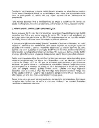 - 56 -
Concluindo, recomenda-se o uso de caixão lacrado somente em situações nas quais a
família assim o deseje ou diante de novas doenças infecciosas que representem riscos
para os participantes do velório até que sejam esclarecidos os mecanismos de
transmissão.
Para maiores detalhes sobre o processamento de artigos e superfícies em serviços de
saúde, lixo hospitalar, lavanderia e laboratório, vide anexos I, II, III e IV, respectivamente.
O PROFISSIONAL COMO AGENTE DE INFECÇÃO
Desde a década de 70, mais de 34 profissionais transmitiram hepatite B para mais de 350
pacientes nos EUA e em outros lugares do mundo 50. Harpaz e col. estudaram um
surto com soroconversão recente em 19 (13%) pacientes operados por cirurgião portador
de HBsAg, mesmo utilizando luvas durante procedimentos invasivos.
A presença de profissional HBeAg positivo, aumenta o risco de transmissão 47. Para
hepatite C, Esteban e col. identificaram cinco casos suspeitos de aquisição a partir de
cirurgião com hepatite C crônica. Finalmente, após quase 20 anos de epidemia de AIDS,
apenas seis casos suspeitos de aquisição de HIV foram descritos, tendo como fonte de
transmissão o contato profissional com um dentista. Um outro caso de transmissão do HIV
envolveu a transferência do vírus para dois pacientes a partir de um ortopedista infectado
Existe a recomendação ética de o profissional informar aos seus pacientes sobre o seu
estado sorológico sempre que houver risco de contágio como, por exemplo, profissional
portador de HBsAg, HCV ou HIV que vai submeter seus pacientes a procedimentos
invasivos. Há que se avaliar a possibilidade de afastamento definitivo do profissional ou
enquanto perdurar a presença de HBsAg ou HCV. Tal obrigação é ética e não jurídica.
Deve ser sempre adotada quando houver riscos. Embora não haja legislação
específica sobre o assunto, o artigo 132 do Código Penal Brasileiro destaca: Perigo para
a Vida Saúde de Outrem - Expor a vida de outrem a perigo iminente: Pena – detenção, de
três meses a um ano, se o fato não constitui crime mais grave.
Dessa forma, deve-se seguir as recomendações para evitar a transmissão de doenças de
pacientes para profissionais de saúde e vice-versa, lembrando as possíveis limitações
científicas existentes no momento.
 