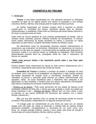 - 57 -
CINEMÁTICA DO TRAUMA
1. Introdução
Trauma é uma lesão caracterizada por uma alteração estrutural ou fisiológica
resultante da ação de um agente externo que resulta na exposição a uma energia
(mecânica, térmica, elétrica), esta energia pode ter origens bio-físico-químicas.
As mortes ocasionadas por traumas ocupam entre a segunda ou terceira
posição geral na morbidade dos países, (perdendo apenas para as doenças
cardiovasculares e neoplasias). Porém entre os indivíduos das faixas etárias inferiores a
40 anos é a principal causa de morte.
Cada vítima de trauma aparenta ter suas próprias apresentações de lesões, mas na
verdade muitos pacientes possuem métodos similares de traumatismos. O conheci-
mento destes mecanismos de lesões permitirão ao médico e socorrista um rápido
diagnóstico ou pelo menos a suspeita das lesões através de métodos usuais.
No atendimento inicial do traumatizado devemos apreciar criteriosamente os
mecanismos que produziram os ferimentos. Entendendo os mecanismos de trauma e
mantendo um alto grau de suspeita, o socorrista ganha em aptidão para diagnosticar os
ferimentos ocultos e um precioso tempo na instituição do tratamento. Todo ferimento
potencialmente presente deve ser investigado, tendo em vista o mecanismo de
trauma em questão.
“Saber onde procurar lesões e tão importante quanto saber o que fazer após
encontra-las”
Embora existam vários mecanismos de trauma os mais comuns relacionam-se com o
movimento, respondendo pela maioria das mortes por trauma.
Cinemática do Trauma é portanto o processo de análise e avaliação da cena
do acidente, com o escopo de se estabelecer um diagnóstico o mais precoce possível
das lesões resultantes da energia, força e movimentos envolvidos. Através da
cinemática do trauma o socorrista pode informar ao médico intervencionista e/ou
regulador dados de suma importância para o tratamento mais adequado a ser
dispensado na fase hospitalar, e também guiar seu próprio atendimento pré-hospitalar.
Esta ciência é baseada em princípios fundamentais da física:
- Primeira Lei de Newton -"Todo corpo permanece em seu estado de repouso ou de
movimento uniforme em linha reta, a menos que seja obrigado a mudar seu estado por
forças impressas a ele." - Princípio da Inércia. (Mesmo que um carro colida e pare,
as pessoas no seu interior continuam em movimento até colidirem com o painel,
direção, pararias etc.)
Mas, por que este repentino início ou parada de movimento resulta em trauma
ou lesões? Esta questão é respondida por um segundo princípio da Física:
“A energia pode ser transformada de uma forma em outra em um sistema
isolado, mas não pode ser criada ou destruída; a energia total do sistema sempre
permanece constante”. Considerando-se o movimento de um carro como uma
forma de energia (energia cinética), quando o carro colide, esta forma de energia é
transformada em outras (mecânica, térmica, elétrica, química).
 