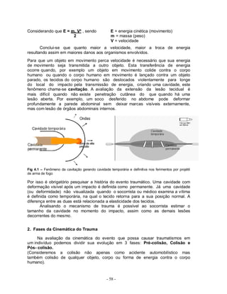 - 58 -
Considerando que E = m. V² , sendo E = energia cinética (movimento)
2 m = massa (peso)
V = velocidade
Conclui-se que quanto maior a velocidade, maior a troca de energia
resultando assim em maiores danos aos organismos envolvidos.
Para que um objeto em movimento perca velocidade é necessário que sua energia
de movimento seja transmitida a outro objeto. Esta transferência de energia
ocorre quando, por exemplo um objeto em movimento colide contra o corpo
humano ou quando o corpo humano em movimento é lançado contra um objeto
parado, os tecidos do corpo humano são deslocados violentamente para longe
do local do impacto pela transmissão de energia, criando uma cavidade, este
fenômeno chama-se cavitação. A avaliação da extensão da lesão tecidual é
mais difícil quando não existe penetração cutânea do que quando há uma
lesão aberta. Por exemplo, um soco desferido no abdome pode deformar
profundamente a parede abdominal sem deixar marcas visíveis externamente,
mas com lesão de órgãos abdominais internos.
Fig 4.1 – Fenômeno da cavitação gerando cavidade temporária e definitiva nos ferimentos por projétil
de arma de fogo
Por isso é obrigatório pesquisar a história do evento traumático. Uma cavidade com
deformação visível após um impacto é definida como permanente. Já uma cavidade
(ou deformidade) não visualizada quando o socorrista ou médico examina a vítima
é definida como temporária, na qual o tecido retorna para a sua posição normal. A
diferença entre as duas está relacionada a elasticidade dos tecidos.
Analisando o mecanismo de trauma é possível ao socorrista estimar o
tamanho da cavidade no momento do impacto, assim como as demais lesões
decorrentes do mesmo.
2. Fases da Cinemática do Trauma
Na avaliação da cinemática do evento que possa causar traumatismos em
um indivíduo podemos dividir sua evolução em 3 fases: Pré-colisão, Colisão e
Pós- colisão.
(Consideremos a colisão não apenas como acidente automobilístico mas
também colisão de qualquer objeto, corpo ou forma de energia contra o corpo
humano).
 