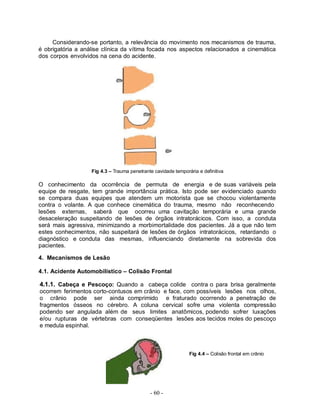 - 60 -
Considerando-se portanto, a relevância do movimento nos mecanismos de trauma,
é obrigatória a análise clínica da vítima focada nos aspectos relacionados a cinemática
dos corpos envolvidos na cena do acidente.
Fig 4.3 – Trauma penetrante cavidade temporária e definitiva
O conhecimento da ocorrência de permuta de energia e de suas variáveis pela
equipe de resgate, tem grande importância prática. Isto pode ser evidenciado quando
se compara duas equipes que atendem um motorista que se chocou violentamente
contra o volante. A que conhece cinemática do trauma, mesmo não reconhecendo
lesões externas, saberá que ocorreu uma cavitação temporária e uma grande
desaceleração suspeitando de lesões de órgãos intratorácicos. Com isso, a conduta
será mais agressiva, minimizando a morbimortalidade dos pacientes. Já a que não tem
estes conhecimentos, não suspeitará de lesões de órgãos intratorácicos, retardando o
diagnóstico e conduta das mesmas, influenciando diretamente na sobrevida dos
pacientes.
4. Mecanismos de Lesão
4.1. Acidente Automobilístico – Colisão Frontal
4.1.1. Cabeça e Pescoço: Quando a cabeça colide contra o para brisa geralmente
ocorrem ferimentos corto-contusos em crânio e face, com possíveis lesões nos olhos,
o crânio pode ser ainda comprimido e fraturado ocorrendo a penetração de
fragmentos ósseos no cérebro. A coluna cervical sofre uma violenta compressão
podendo ser angulada além de seus limites anatômicos, podendo sofrer luxações
e/ou rupturas de vértebras com conseqüentes lesões aos tecidos moles do pescoço
e medula espinhal.
Fig 4.4 – Colisão frontal em crânio
 