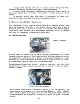 - 63 -
A força lateral aplicada pela porta do veículo sobre a cabeça do fêmur,
forçando-o medialmente, resultaria em sua fratura e em fratura da pelve.
A coluna cervical está sujeita a flexão lateral e rotação pelo impacto lateral, e a
combinação desses dois movimentos é responsável por lesões graves de coluna
cervical.
O socorrista também deve estar atento a possibilidade de colisão dos
ocupantes do veículo entre si, principalmente entre cabeças e ombros.
4.4. Acidente Automobilístico – Capotamento
Num capotamento, o carro sofre uma série de impactos em diferentes ângulos, assim
como os ocupantes do veículo e seus órgãos internos. Assim, todos os tipos de
ferimentos mencionados anteriormente podem ser esperados, além da probabilidade
de trauma de coluna vertebral. Se as vítimas forem ejetadas do veículo (por estarem
sem cinto de segurança), a situação geralmente é grave.
4.5. Cinto de Segurança
A maior parte das vítimas com as lesões descritas anteriormente não estava
utilizando o cinto de segurança. Vinte e sete por cento (27%) das mortes que ocorrem
nos acidentes de trânsito se devem ao fato de as vítimas serem ejetadas do veículo.
Estas têm seis vezes mais chances de morrer. Entre as vítimas que não vão a óbito,
grande parte sofre trauma de coluna e fica com seqüelas graves.
As estatísticas comprovam que o cinto de segurança realmente salva vidas, consi-
derando-se mais adequado aquele que cruza tórax e abdômen e atravessa a pelve
(cinto de 3 pontos).
Fig 4.11 – Uso do cinto de 3 pontos
Nos acidentes automobilísticos cujas vítimas utilizam o cinto de segurança, as
lesões geralmente são poucas e de menor gravidade. Quando o cinto utilizado
apóia somente a pelve, a energia do impacto é absorvida pelos tecidos moles da
cavidade abdominal, em retroperitônio, predispondo a lesões de órgãos abdominais
internos.
Fig 4.10 – Capotamento
 