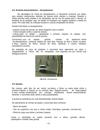 - 66 -
4.8. Acidente Automobilístico – Atropelamento
Na abordagem de vítima de atropelamento, é importante conhecer sua idade,
pois existem mecanismos distintos de trauma entre adultos e crianças. Quando o
adulto percebe estar prestes a ser atropelado, ele se vira de costas para o veículo, na
tentativa de se proteger; logo, as lesões se localizam nas regiões posterior e lateral do
corpo. Por outro lado, as crianças encaram o veículo atropelador de frente.
Existem três fases no atropelamento:
- Impacto inicial nas pernas, as vezes atingindo coxa e quadril;
- Tronco lançado contra o capô do veículo;
- Vítima caída no asfalto – geralmente o primeiro impacto na cabeça, com
possibilidade de trauma de coluna cervical.
Concluímos que se espera grande número de lesões em vítima
de atropelamento, conforme análise de cada fase: fraturas de tíbia e fíbula, de pelve
e terço superior de fêmur, trauma de tórax, abdômen e coluna vertebral,
traumatismo craniano.
Na avaliação da cena do acidente, o socorrista deve determinar se, após o
atropelamento a vítima não foi atropelada uma segunda vez por veículo que
trafegava próximo.
Fig 4.18 – Atropelamento.
4.9. Quedas
Na criança, pelo fato de ser menor em altura, o fêmur ou pelve pode sofrer o
primeiro impacto e fraturar já na primeira fase. Seguem trauma de tórax,cabeça
e face. Lesões intratorácicas em crianças inicialmente seriam assintomáticas,
devendo o socorrista estar atento a essa possibilidade.
A queda se caracteriza por uma desaceleração vertical rápida.
No atendimento as vítimas de queda, o socorrista deve conhecer:
- Altura da queda;
- Tipo de superfície com que a vítima colidiu. Exemplos: gramado, concreto etc.;
- Parte do corpo que sofreu o primeiro impacto.
Como a velocidade na queda aumenta com a altura, grandes alturas
predispõem a lesões mais graves.
 