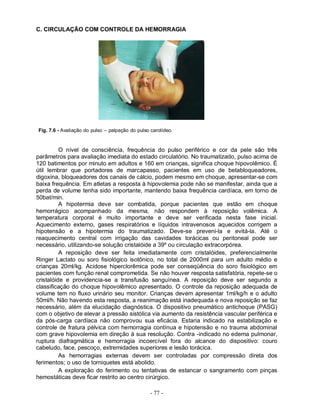 - 77 -
C. CIRCULAÇÃO COM CONTROLE DA HEMORRAGIA
Fig. 7.6 - Avaliação do pulso – palpação do pulso carotídeo.
O nível de consciência, frequência do pulso periférico e cor da pele são três
parâmetros para avaliação imediata do estado circulatório. No traumatizado, pulso acima de
120 batimentos por minuto em adultos e 160 em crianças, significa choque hipovolêmico. É
útil lembrar que portadores de marcapasso, pacientes em uso de betabloqueadores,
digoxina, bloqueadores dos canais de cálcio, podem mesmo em choque, apresentar-se com
baixa frequência. Em atletas a resposta à hipovolemia pode não se manifestar, ainda que a
perda de volume tenha sido importante, mantendo baixa frequência cardíaca, em torno de
50bat/min.
A hipotermia deve ser combatida, porque pacientes que estão em choque
hemorrágico acompanhado da mesma, não respondem à reposição volêmica. A
temperatura corporal é muito importante e deve ser verificada nesta fase inicial.
Aquecimento externo, gases respiratórios e líquidos intravenosos aquecidos corrigem a
hipotensão e a hipotermia do traumatizado. Deve-se preveni-la e evitá-la. Até o
reaquecimento central com irrigação das cavidades torácicas ou peritoneal pode ser
necessário, utilizando-se solução cristalóide a 39º ou circulação extracorpórea.
A reposição deve ser feita imediatamente com cristalóides, preferencialmente
Ringer Lactato ou soro fisiológico isotônico, no total de 2000ml para um adulto médio e
crianças 20ml/kg. Acidose hiperclorêmica pode ser conseqüência do soro fisiológico em
pacientes com função renal comprometida. Se não houver resposta satisfatória, repete-se o
cristalóide e providencia-se a transfusão sanguínea. A reposição deve ser segundo a
classificação do choque hipovolêmico apresentado. O controle da reposição adequada de
volume tem no fluxo urinário seu monitor. Crianças devem apresentar 1ml/kg/h e o adulto
50ml/h. Não havendo esta resposta, a reanimação está inadequada e nova reposição se faz
necessário, além da elucidação diagnóstica. O dispositivo pneumático antichoque (PASG)
com o objetivo de elevar a pressão sistólica via aumento da resistência vascular periférica e
da pós-carga cardíaca não comprovou sua eficácia. Estaria indicado na estabilização e
controle de fratura pélvica com hemorragia contínua e hipotensão e no trauma abdominal
com grave hipovolemia em direção à sua resolução. Contra -indicado no edema pulmonar,
ruptura diafragmática e hemorragia incoercível fora do alcance do dispositivo: couro
cabeludo, face, pescoço, extremidades superiores e lesão torácica.
As hemorragias externas devem ser controladas por compressão direta dos
ferimentos; o uso de torniquetes está abolido.
A exploração do ferimento ou tentativas de estancar o sangramento com pinças
hemostáticas deve ficar restrito ao centro cirúrgico.
 