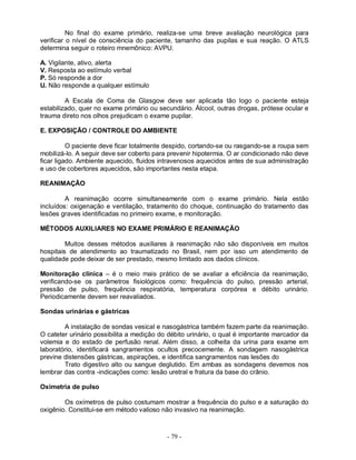 - 79 -
No final do exame primário, realiza-se uma breve avaliação neurológica para
verificar o nível de consciência do paciente, tamanho das pupilas e sua reação. O ATLS
determina seguir o roteiro mnemônico: AVPU.
A. Vigilante, ativo, alerta
V. Resposta ao estímulo verbal
P. Só responde a dor
U. Não responde a qualquer estímulo
A Escala de Coma de Glasgow deve ser aplicada tão logo o paciente esteja
estabilizado, quer no exame primário ou secundário. Álcool, outras drogas, prótese ocular e
trauma direto nos olhos prejudicam o exame pupilar.
E. EXPOSIÇÃO / CONTROLE DO AMBIENTE
O paciente deve ficar totalmente despido, cortando-se ou rasgando-se a roupa sem
mobilizá-lo. A seguir deve ser coberto para prevenir hipotermia. O ar condicionado não deve
ficar ligado. Ambiente aquecido, fluidos intravenosos aquecidos antes de sua administração
e uso de cobertores aquecidos, são importantes nesta etapa.
REANIMAÇÃO
A reanimação ocorre simultaneamente com o exame primário. Nela estão
incluídos: oxigenação e ventilação, tratamento do choque, continuação do tratamento das
lesões graves identificadas no primeiro exame, e monitoração.
MÉTODOS AUXILIARES NO EXAME PRIMÁRIO E REANIMAÇÃO
Muitos desses métodos auxiliares à reanimação não são disponíveis em muitos
hospitais de atendimento ao traumatizado no Brasil, nem por isso um atendimento de
qualidade pode deixar de ser prestado, mesmo limitado aos dados clínicos.
Monitoração clínica – é o meio mais prático de se avaliar a eficiência da reanimação,
verificando-se os parâmetros fisiológicos como: frequência do pulso, pressão arterial,
pressão de pulso, frequência respiratória, temperatura corpórea e débito urinário.
Periodicamente devem ser reavaliados.
Sondas urinárias e gástricas
A instalação de sondas vesical e nasogástrica também fazem parte da reanimação.
O cateter urinário possibilita a medição do débito urinário, o qual é importante marcador da
volemia e do estado de perfusão renal. Além disso, a colheita da urina para exame em
laboratório, identificará sangramentos ocultos precocemente. A sondagem nasogástrica
previne distensões gástricas, aspirações, e identifica sangramentos nas lesões do
Trato digestivo alto ou sangue deglutido. Em ambas as sondagens devemos nos
lembrar das contra -indicações como: lesão uretral e fratura da base do crânio.
Oximetria de pulso
Os oxímetros de pulso costumam mostrar a frequência do pulso e a saturação do
oxigênio. Constitui-se em método valioso não invasivo na reanimação.
 