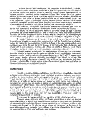 - 83 -
O trauma fechado está relacionado aos acidentes automobilísticos, colisões,
quedas, no trabalho ou lazer. Dados como: uso do cinto de segurança ou “air bag”, direção
do impacto, estado do automóvel, ejeção da vítima do veículo sugerem a gravidade que se
espera encontrar. Impactos frontais costumam causar tórax flácido, lesão de coluna
cervical, trauma cardíaco e de aorta, lacerações hepatoesplênicas e fraturas ou luxações do
fêmur e joelho. Nos impactos laterais, essas mesmas lesões podem ocorrer, porém são
mais frequentes a ruptura do diafragma e fratura da pelve. A lesão da coluna cervical está
associada ao impacto posterior. Nos casos de ejeção do veículo, qualquer lesão é possível
e depende não só do impacto, mas como o paciente cai e da velocidade envolvida.
Nos pedestres, passageiros de bicicleta e motocicleta atropelados pôr carro, as
lesões mais comuns são as fraturas da extremidade inferior, trauma craniano e tronco.
No trauma penetrante, decorrente de lesões por arma branca, de fogo ou objetos
perfurantes os fatores determinantes do tipo e extensão da lesão são respectivamente:
distância da pessoa atingida em relação à arma; massa e velocidade do projétil (energia
cinética disprendida), região do corpo lesada, interrelação dos órgãos e trajetória do projétil.
Em caso de queimaduras, o trauma pode ser isolado ou acompanhado de outros
traumatismos fechados ou penetrantes, consequente a incêndio de automóvel, explosões,
queda de fragmentos incandescentes, tentativa de fuga do fogo ou simultaneidade com
agressões pôr arma de fogo ou arma branca. O conhecimento das substâncias que
mantiveram o fogo (plásticos, químicos), se o local era aberto ou fechado, ou se houve
inalação de monóxido de carbono são importantes no tratamento do doente.
As lesões devidas ao frio podem ser localizadas ou generalizadas, se não houver
proteção eficiente às hipotermias. Os pacientes que não tiverem condições de se proteger
podem apresentar considerável perda de calor em temperaturas de 15 a 20ºC, se estiverem
com roupas úmidas, atividade diminuída, vasodilatação por álcool ou drogas. Na
emergência o médico deve estar preparado com antídotos para substâncias químicas,
toxinas e radiações. Nos grandes centros existem Serviços que cobrem a comunidade e os
Serviços Médicos com orientações na conduta.
EXAME FÍSICO
Reinicia-se o exame físico da “cabeça aos pés”. Com mãos enluvadadas, iniciamos
pelo segmento cefálico, examinando o couro cabeludo à procura de lesões cortocontusas,
escalpo, que exigem suturas rápidas para poder se continuar com o exame, pois muitas
vezes, o sangramento é intenso e pode levar ao choque. Neste caso, a sutura deve ser feita
dividindo-se a lesão em partes iguais com quatro ou cinco pontos que reduzindo o
sangramento, permite que se conclua a sutura em cada uma dessas partes; em tantas
quantas tenham sido divididas a lesão. Em sangramentos nasais anteriores a compressão
pode estancá-lo. Em sangramentos do nasofaringe ou do nariz posterior, para diminuir o
desconforto do tamponamento posterior, pode-se utilizar um “butterfly” com dedo de luva
fixado e insuflado com ar ou água em sua extremidade, após ter sido introduzido até o
cavum, como se fora uma sonda de Foley, que mantendo-se tracionado cessará o
sangramento ou permitirá seu controle.
O exame dos olhos deve ser feito para identificar e coibir sítios hemorrágicos.
Acuidade visual, facilmente poderá verificada, solicitando-se a leitura de alguma
parte do prontuário de atendimento ou se consegue visualizar o examinador sem alterações
da sua capacidade visual diária. O tamanho das pupilas deve ser verificado e se são ou não
fotoreagentes.Observar se há hifemas, trauma ocular, corpos estranhos (fragmentos de
areia, vidro ou lentes de contato) e como estão os movimentos extraoculares. Se for capaz
de ler com ambos os olhos, uma lesão grave está afastada.
 