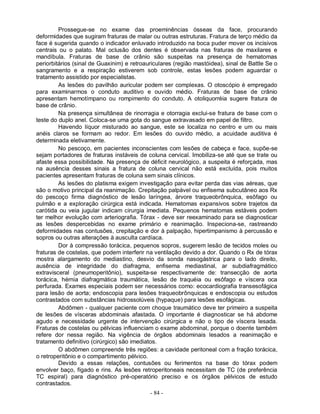 - 84 -
Prossegue-se no exame das proeminências ósseas da face, procurando
deformidades que sugiram fraturas de malar ou outras estruturas. Fratura de terço médio da
face é sugerida quando o indicador enluvado introduzido na boca puder mover os incisivos
centrais ou o palato. Mal oclusão dos dentes é observada nas fraturas de maxilares e
mandíbula. Fraturas de base de crânio são suspeitas na presença de hematomas
periorbitários (sinal de Guaxinim) e retroauriculares (região mastóidea), sinal de Battle Se o
sangramento e a respiração estiverem sob controle, estas lesões podem aguardar o
tratamento assistido por especialistas.
As lesões do pavilhão auricular podem ser complexas. O otoscópio é empregado
para examinarmos o conduto auditivo e ouvido médio. Fraturas de base de crânio
apresentam hemotímpano ou rompimento do conduto. A otoliquorréia sugere fratura de
base de crânio.
Na presença simultânea de rinorragia e otorragia exclui-se fratura de base com o
teste do duplo anel. Coloca-se uma gota do sangue extravasado em papel de filtro.
Havendo líquor misturado ao sangue, este se localiza no centro e um ou mais
anéis claros se formam ao redor. Em lesões do ouvido médio, a acuidade auditiva é
determinada eletivamente.
No pescoço, em pacientes inconscientes com lesões de cabeça e face, supõe-se
sejam portadores de fraturas instáveis de coluna cervical. Imobiliza-se até que se trate ou
afaste essa possibilidade. Na presença de déficit neurológico, a suspeita é reforçada, mas
na ausência desses sinais a fratura de coluna cervical não está excluída, pois muitos
pacientes apresentam fraturas de coluna sem sinais clínicos.
As lesões do platisma exigem investigação para evitar perda das vias aéreas, que
são o motivo principal da reanimação. Crepitação palpável ou enfisema subcutâneo aos Rx
do pescoço firma diagnóstico de lesão laríngea, árvore traqueobrônquica, esôfago ou
pulmão e a exploração cirúrgica está indicada. Hematomas expansivos sobre trajetos da
carótida ou veia jugular indicam cirurgia imediata. Pequenos hematomas estáveis podem
ter melhor evolução com arteriografia. Tórax - deve ser reexaminado para se diagnosticar
as lesões despercebidas no exame primário e reanimação. Inspeciona-se, rastreando
deformidades nas contusões, crepitação e dor à palpação, hipertimpanismo à percussão e
sopros ou outras alterações à ausculta cardíaca.
Dor à compressão torácica, pequenos sopros, sugerem lesão de tecidos moles ou
fraturas de costelas, que podem interferir na ventilação devido a dor. Quando o Rx de tórax
mostra alargamento do mediastino, desvio da sonda nasogástrica para o lado direito,
ausência de integridade do diafragma, enfisema mediastinal, ar subdiafragmático
extravisceral (pneumoperitônio), suspeita-se respectivamente de: transecção de aorta
torácica, hérnia diafragmática traumática, lesão de traquéia ou esôfago e víscera oca
perfurada. Exames especiais podem ser necessários como: ecocardiografia transesofágica
para lesão de aorta; endoscopia para lesões traqueobrônquicas e endoscopia ou estudos
contrastados com substâncias hidrossolúveis (hypaque) para lesões esofágicas.
Abdômen - qualquer paciente com choque traumático deve ter primeiro a suspeita
de lesões de vísceras abdominais afastada. O importante é diagnosticar se há abdome
agudo e necessidade urgente de intervenção cirúrgica e não o tipo de víscera lesada.
Fraturas de costelas ou pélvicas influenciam o exame abdominal, porque o doente também
refere dor nessa região. Na vigência de órgãos abdominais lesados a reanimação e
tratamento definitivo (cirúrgico) são imediatos.
O abdômen compreende três regiões: a cavidade peritoneal com a fração torácica,
o retroperitônio e o compartimento pélvico.
Devido a essas relações, contusões ou ferimentos na base do tórax podem
envolver baço, fígado e rins. As lesões retroperitoneais necessitam de TC (de preferência
TC espiral) para diagnóstico pré-operatório preciso e os órgãos pélvicos de estudo
contrastados.
 