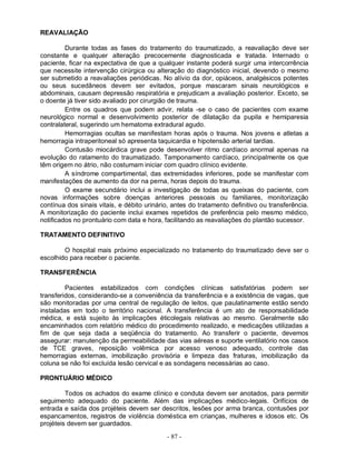 - 87 -
REAVALIAÇÃO
Durante todas as fases do tratamento do traumatizado, a reavaliação deve ser
constante e qualquer alteração precocemente diagnosticada e tratada. Internado o
paciente, ficar na expectativa de que a qualquer instante poderá surgir uma intercorrência
que necessite intervenção cirúrgica ou alteração do diagnóstico inicial, devendo o mesmo
ser submetido a reavaliações periódicas. No alívio da dor, opiáceos, analgésicos potentes
ou seus sucedâneos devem ser evitados, porque mascaram sinais neurológicos e
abdominais, causam depressão respiratória e prejudicam a avaliação posterior. Exceto, se
o doente já tiver sido avaliado por cirurgião de trauma.
Entre os quadros que podem advir, relata -se o caso de pacientes com exame
neurológico normal e desenvolvimento posterior de dilatação da pupila e hemiparesia
contralateral, sugerindo um hematoma extradural agudo.
Hemorragias ocultas se manifestam horas após o trauma. Nos jovens e atletas a
hemorragia intraperitoneal só apresenta taquicardia e hipotensão arterial tardias.
Contusão miocárdica grave pode desenvolver ritmo cardíaco anormal apenas na
evolução do ratamento do traumatizado. Tamponamento cardíaco, principalmente os que
têm origem no átrio, não costumam iniciar com quadro clínico evidente.
A síndrome compartimental, das extremidades inferiores, pode se manifestar com
manifestações de aumento da dor na perna, horas depois do trauma.
O exame secundário inclui a investigação de todas as queixas do paciente, com
novas informações sobre doenças anteriores pessoais ou familiares, monitorização
contínua dos sinais vitais, e débito urinário, antes do tratamento definitivo ou transferência.
A monitorização do paciente inclui exames repetidos de preferência pelo mesmo médico,
notificados no prontuário com data e hora, facilitando as reavaliações do plantão sucessor.
TRATAMENTO DEFINITIVO
O hospital mais próximo especializado no tratamento do traumatizado deve ser o
escolhido para receber o paciente.
TRANSFERÊNCIA
Pacientes estabilizados com condições clínicas satisfatórias podem ser
transferidos, considerando-se a conveniência da transferência e a existência de vagas, que
são monitoradas por uma central de regulação de leitos, que paulatinamente estão sendo
instaladas em todo o território nacional. A transferência é um ato de responsabilidade
médica, e está sujeito às implicações éticolegais relativas ao mesmo. Geralmente são
encaminhados com relatório médico do procedimento realizado, e medicações utilizadas a
fim de que seja dada a seqüência do tratamento. Ao transferir o paciente, devemos
assegurar: manutenção da permeabilidade das vias aéreas e suporte ventilatório nos casos
de TCE graves, reposição volêmica por acesso venoso adequado, controle das
hemorragias externas, imobilização provisória e limpeza das fraturas, imobilização da
coluna se não foi excluída lesão cervical e as sondagens necessárias ao caso.
PRONTUÁRIO MÉDICO
Todos os achados do exame clínico e conduta devem ser anotados, para permitir
seguimento adequado do paciente. Além das implicações médico-legais. Orifícios de
entrada e saída dos projéteis devem ser descritos, lesões por arma branca, contusões por
espancamentos, registros de violência doméstica em crianças, mulheres e idosos etc. Os
projéteis devem ser guardados.
 