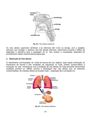 - 89 -
Fig. 8.2 - Vias aéreas superiores.
As vias aéreas superiores terminam e as inferiores têm início na laringe, com a epiglote,
estrutura que protege a abertura das vias aéreas inferiores, obstruindo-a durante o reflexo de
deglutição e abrindo-a para a passagem do ar. Seu acesso e visualização dependem de
procedimento médico denominado laringoscopia.
2. Obstrução de Vias Aéreas
O atendimento pré-hospitalar da vítima de trauma tem por objetivo, após rápida verificação do
mecanismo de trauma e das condições de segurança no local, prestar suporte básico e
avançado de vida, iniciando-se com a avaliação de vias aéreas (A). Esse processo denominado
avaliação primária ou “ABCD” prioriza a abordagem das vias aéreas que, se estiverem
comprometidas, de imediato afetam as funções vitais – respiração (B) e circulação (C).
Fig. 8.3 - Vias aéreas inferiores.
 