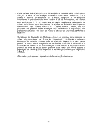 - 9 -
• Capacitação e educação continuada das equipes de saúde de todos os âmbitos da
atenção, a partir de um enfoque estratégico promocional, abarcando toda a
gestão e atenção pré-hospitalar fixa e móvel, hospitalar e pós-hospitalar,
envolvendo os profissionais de nível superior e os de nível técnico, em acordo
com as diretrizes do SUS e alicerçada nos pólos de educação permanente em
saúde, onde devem estar estruturados os Núcleos de Educação em Urgências,
normatizados pela Portaria GM/MS n.º 2.048/02 (BRASIL, 2002a), que são
propostos aos gestores como estratégia para implementar a capacitação dos
profissionais atuantes em todos os níveis de atenção às urgências, conforme se
lê abaixo:
• Os Núcleos de Educação em Urgências devem se organizar como espaços de
saber interinstitucional de formação, capacitação, habilitação e educação
continuada de recursos humanos para as urgências, coordenados pelo gestor
público e tendo como integrantes as secretarias municipais e estaduais e as
instituições de referência na área de urgência que formam e capacitam tanto o
pessoal da área de saúde como qualquer outro setor que presta socorro à
população, de caráter público ou privado e de abrangência municipal, regional ou
estadual.
• Orientação geral segundo os princípios de humanização da atenção.
 