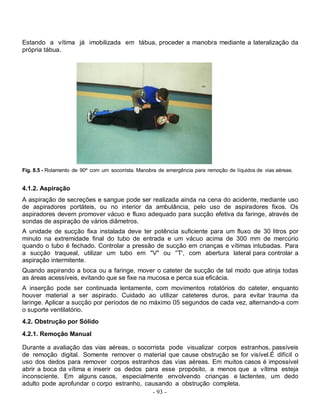 - 93 -
Estando a vítima já imobilizada em tábua, proceder a manobra mediante a lateralização da
própria tábua.
Fig. 8.5 - Rolamento de 90º com um socorrista. Manobra de emergência para remoção de líquidos de vias aéreas.
4.1.2. Aspiração
A aspiração de secreções e sangue pode ser realizada ainda na cena do acidente, mediante uso
de aspiradores portáteis, ou no interior da ambulância, pelo uso de aspiradores fixos. Os
aspiradores devem promover vácuo e fluxo adequado para sucção efetiva da faringe, através de
sondas de aspiração de vários diâmetros.
A unidade de sucção fixa instalada deve ter potência suficiente para um fluxo de 30 litros por
minuto na extremidade final do tubo de entrada e um vácuo acima de 300 mm de mercúrio
quando o tubo é fechado. Controlar a pressão de sucção em crianças e vítimas intubadas. Para
a sucção traqueal, utilizar um tubo em "V" ou ''T', com abertura lateral para controlar a
aspiração intermitente.
Quando aspirando a boca ou a faringe, mover o cateter de sucção de tal modo que atinja todas
as áreas acessíveis, evitando que se fixe na mucosa e perca sua eficácia.
A inserção pode ser continuada lentamente, com movimentos rotatórios do cateter, enquanto
houver material a ser aspirado. Cuidado ao utilizar cateteres duros, para evitar trauma da
laringe. Aplicar a sucção por períodos de no máximo 05 segundos de cada vez, alternando-a com
o suporte ventilatório.
4.2. Obstrução por Sólido
4.2.1. Remoção Manual
Durante a avaliação das vias aéreas, o socorrista pode visualizar corpos estranhos, passíveis
de remoção digital. Somente remover o material que cause obstrução se for visível.É difícil o
uso dos dedos para remover corpos estranhos das vias aéreas. Em muitos casos é impossível
abrir a boca da vítima e inserir os dedos para esse propósito, a menos que a vítima esteja
inconsciente. Em alguns casos, especialmente envolvendo crianças e lactentes, um dedo
adulto pode aprofundar o corpo estranho, causando a obstrução completa.
 