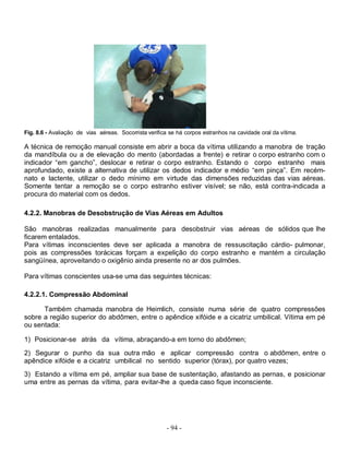 - 94 -
Fig. 8.6 - Avaliação de vias aéreas. Socorrista verifica se há corpos estranhos na cavidade oral da vítima.
A técnica de remoção manual consiste em abrir a boca da vítima utilizando a manobra de tração
da mandíbula ou a de elevação do mento (abordadas a frente) e retirar o corpo estranho com o
indicador “em gancho”, deslocar e retirar o corpo estranho. Estando o corpo estranho mais
aprofundado, existe a alternativa de utilizar os dedos indicador e médio “em pinça”. Em recém-
nato e lactente, utilizar o dedo mínimo em virtude das dimensões reduzidas das vias aéreas.
Somente tentar a remoção se o corpo estranho estiver visível; se não, está contra-indicada a
procura do material com os dedos.
4.2.2. Manobras de Desobstrução de Vias Aéreas em Adultos
São manobras realizadas manualmente para desobstruir vias aéreas de sólidos que lhe
ficarem entalados.
Para vítimas inconscientes deve ser aplicada a manobra de ressuscitação cárdio- pulmonar,
pois as compressões torácicas forçam a expelição do corpo estranho e mantém a circulação
sangüínea, aproveitando o oxigênio ainda presente no ar dos pulmões.
Para vítimas conscientes usa-se uma das seguintes técnicas:
4.2.2.1. Compressão Abdominal
Também chamada manobra de Heimlich, consiste numa série de quatro compressões
sobre a região superior do abdômen, entre o apêndice xifóide e a cicatriz umbilical. Vítima em pé
ou sentada:
1) Posicionar-se atrás da vítima, abraçando-a em torno do abdômen;
2) Segurar o punho da sua outra mão e aplicar compressão contra o abdômen, entre o
apêndice xifóide e a cicatriz umbilical no sentido superior (tórax), por quatro vezes;
3) Estando a vítima em pé, ampliar sua base de sustentação, afastando as pernas, e posicionar
uma entre as pernas da vítima, para evitar-lhe a queda caso fique inconsciente.
 