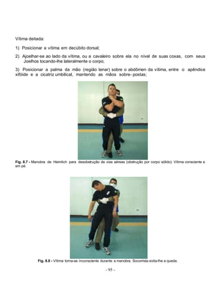 - 95 -
Vítima deitada:
1) Posicionar a vítima em decúbito dorsal;
2) Ajoelhar-se ao lado da vítima, ou a cavaleiro sobre ela no nível de suas coxas, com seus
Joelhos tocando-lhe lateralmente o corpo;
3) Posicionar a palma da mão (região tenar) sobre o abdômen da vítima, entre o apêndice
xifóide e a cicatriz umbilical, mantendo as mãos sobre- postas;
Fig. 8.7 - Manobra de Heimlich para desobstrução de vias aéreas (obstrução por corpo sólido). Vítima consciente e
em pé.
Fig. 8.8 - Vítima torna-se inconsciente durante a manobra. Socorrista evita-lhe a queda.
 