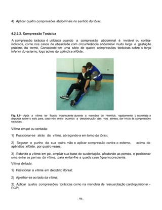 - 96 -
4) Aplicar quatro compressões abdominais no sentido do tórax.
4.2.2.2. Compressão Torácica
A compressão torácica é utilizada quando a compressão abdominal é inviável ou contra-
indicada, como nos casos de obesidade com circunferência abdominal muito larga e gestação
próxima do termo. Consciente em uma série de quatro compressões torácicas sobre o terço
inferior do esterno, logo acima do apêndice xifóide.
Fig. 8.9 - Após a vítima ter ficado inconsciente durante a manobra de Heimlich, rapidamente o socorrista a
deposita sobre o solo para, caso não tenha ocorrido a desobstrução das vias aéreas, dar início ás compressões
torácicas.
Vítima em pé ou sentada:
1) Posicionar-se atrás da vítima, abraçando-a em torno do tórax;
2) Segurar o punho da sua outra mão e aplicar compressão contra o esterno, acima do
apêndice xifóide, por quatro vezes;
3) Estando a vítima em pé, ampliar sua base de sustentação, afastando as pernas, e posicionar
uma entre as pernas da vítima, para evitar-lhe a queda caso fique inconsciente.
Vítima deitada:
1) Posicionar a vítima em decúbito dorsal;
2) Ajoelhar-se ao lado da vítima;
3) Aplicar quatro compressões torácicas como na manobra de ressuscitação cardiopulmonar -
RCP;
 