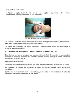 - 99 -
Executar da seguinte forma:
1) Apoiar a região tenar da mão sobre a região zigomática da vítima,
bilateralmente, estando posicionado na sua "cabeceira";
Fig. 8.14 - Manobra de tração de mandíbula.
2) Colocar a ponta dos dedos indicador e médio atrás do ângulo da mandíbula, bilateralmente,
exercendo força suficiente para deslocá-Ia anteriormente;
3) Apoiar os polegares na região mentoniana, imediatamente abaixo do lábio inferior, e
promover a abertura da boca.
5.1.2. Manobra de Inclinação da Cabeça e Elevação do Mento (Chin Lift)
Essa técnica tem como vantagens ser tecnicamente mais fácil de executar se comparada a
manobra de tração de mandíbula e o socorrista, mesmo sozinho, consegue manter a manobra
sem perder o controle cervical.
Executar da seguinte forma:
1) Manter o controle cervical com uma das mãos posicionada sobre a região frontal da vítima;
2) Posicionar o polegar da outra mão no queixo e o indicador na face inferior do corpo da
mandíbula;
3) Pinçar e tracionar anteriormente a mandíbula, promovendo movimento discreto de extensão
da cabeça, o suficiente para liberar as vias aéreas.
 