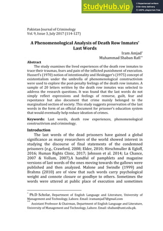 Pakistan Journal of Criminology
Vol. 9, Issue 3, July 2017 (114-127)
A Phenomenological Analysis of Death Row Inmates’
Last Words
Iram Amjad*
Muhammad Shaban Rafi**
Abstract
The study examines the lived experiences of the death row inmates to
trace their traumas, fears and pain of the inflicted punishment of execution.
Husserl’s (1970) notion of intentionality and Heidegger’s (1975) concept of
existentialism under the umbrella of phenomenological constructivism
were used to explore the post-penalty feelings of the death row inmates. A
sample of 20 letters written by the death row inmates was selected to
address the research questions. It was found that the last words do not
simply reflect expressions and feelings of remorse, guilt, fear and
repentance but also document that crime mainly belonged to the
marginalized section of society. This study suggests preservation of the last
words in the form of an official document for prisoner’s education system
that would eventually help reduce ideation of crimes.
Keywords: Last words, death row experiences, phenomenological
constructivism and criminology.
Introduction
The last words of the dead prisoners have gained a global
significance as many researchers of the world showed interest in
studying the discourse of final statements of the condemned
prisoners (e.g., Crawford, 2008; Elder, 2010; Hirschmuller & Egloff,
2016; Human Rights Clinic, 2017; Johnson et al. 2014; La Chance,
2007 & Vollum, 2007).A handful of pamphlets and magazine
versions of last words of the ones moving towards the gallows were
published and then analyzed. Malone and Swindle (1999) and
Brahms (2010) are of view that such words carry psychological
weight and connote closure or goodbye to others. Sometimes the
words were uttered at public place of execution and sometimes
*
Ph.D Scholar, Department of English Language and Literature, University of
Management and Technology, Lahore. Email: iramamjad7@gmail.com
**
Assistant Professor & Chairman, Department of English Language and Literature,
University of Management and Technology, Lahore. Email: shaban@umt.edu.pk.
 