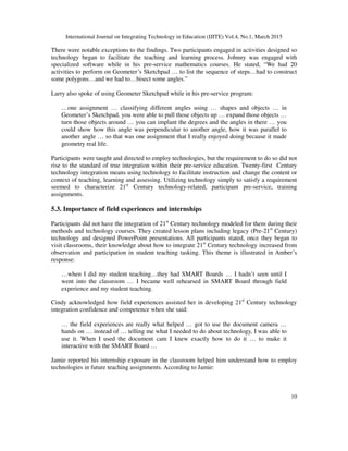 International Journal on Integrating Technology in Education (IJITE) Vol.4, No.1, March 2015
10
There were notable exceptions to the findings. Two participants engaged in activities designed so
technology began to facilitate the teaching and learning process. Johnny was engaged with
specialized software while in his pre-service mathematics courses. He stated, “We had 20
activities to perform on Geometer’s Sketchpad … to list the sequence of steps…had to construct
some polygons…and we had to…bisect some angles.”
Larry also spoke of using Geometer Sketchpad while in his pre-service program:
…one assignment … classifying different angles using … shapes and objects … in
Geometer’s Sketchpad, you were able to pull those objects up … expand those objects …
turn those objects around … you can implant the degrees and the angles in there … you
could show how this angle was perpendicular to another angle, how it was parallel to
another angle … so that was one assignment that I really enjoyed doing because it made
geometry real life.
Participants were taught and directed to employ technologies, but the requirement to do so did not
rise to the standard of true integration within their pre-service education. Twenty-first Century
technology integration means using technology to facilitate instruction and change the content or
context of teaching, learning and assessing. Utilizing technology simply to satisfy a requirement
seemed to characterize 21st
Century technology-related, participant pre-service, training
assignments.
5.3. Importance of field experiences and internships
Participants did not have the integration of 21st
Century technology modeled for them during their
methods and technology courses. They created lesson plans including legacy (Pre-21st
Century)
technology and designed PowerPoint presentations. All participants stated, once they began to
visit classrooms, their knowledge about how to integrate 21st
Century technology increased from
observation and participation in student teaching tasking. This theme is illustrated in Amber’s
response:
…when I did my student teaching…they had SMART Boards … I hadn’t seen until I
went into the classroom … I became well rehearsed in SMART Board through field
experience and my student teaching.
Cindy acknowledged how field experiences assisted her in developing 21st
Century technology
integration confidence and competence when she said:
… the field experiences are really what helped … got to use the document camera …
hands on … instead of … telling me what I needed to do about technology, I was able to
use it. When I used the document cam I knew exactly how to do it … to make it
interactive with the SMART Board …
Jamie reported his internship exposure in the classroom helped him understand how to employ
technologies in future teaching assignments. According to Jamie:
 