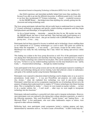 International Journal on Integrating Technology in Education (IJITE) Vol.4, No.1, March 2015
11
… that [field experience and internship] probably helped [me] more than anything else,
because I was able to go into the different classrooms, in different grade levels. I was able
to see how they incorporated 21st
Century technology … found … wonderful resources
… for the SMART Board … that helped more than anything else; actually getting into the
classroom and seeing technology used.
The focus group participants indicated they did not really begin to understand how to connect the
21st
Century technology to pedagogy and specific content teaching assignments until they began
field placements and internships, as recognized by Beth:
As far as formal training … internship … opened the door for me. My teacher was into
the SMART Board; she knew it front and back. They had had really good training on it
[SMART Board] at their school…that got me familiar with it [SMART Board] so when I
got my own … it was … easy.
Participants had not been exposed to lessons in methods and or technology classes enabling them
to see employment of 21st
Century technologies as a tool to teach. This point was echoed by
Susan when she responded, ‘… it was mostly … just lecture; except for the online classes …
Blackboard was really the only technology that I had, which was during (pre-service) online
classes...”
This finding was evident in the focus group discussion as well. Five of the participants noted it
was during their field placement and internship when they began to understand how to integrate
the 21st
Century technology into content for lesson plans. This can be summed up in the responses
by Larry, “I’d have to say my student teaching experience was the most beneficial to me,” and by
Linda, “… I learned about technology … through my student teaching.”
Larry participated in the focus group session and was the only participant exposed to modeling of
software and technology during pre-service training. Larry had achieved a minor in mathematics
and spoke of his methods teacher using Geometer Sketchpad often.
Participants were exposed to education-related technology used to display notes or as an assist to
presentations. Linda noted, “… it was just PowerPoint and projector, not really anything
else…lecture...” when she explained how technology was used in pre-service training.
Participant’s noted their pre-service assignments requiring the use of technology did not serve the
purpose of helping them understand how to employ 21st
Century technologies into future learning
plans. This is exemplified by Amber, “…I know we were trained on teacher websites … on how
to do a teacher website, but … I can't recall … other ways we were taught to incorporate
technology into the classroom.”
Participants indicated modeling is a powerful tool when used to integrate technologies. However,
most participants were not exposed to this during their college education experience, as noted in
the following statements, “they used PowerPoint,” “mostly lecture,” and “making flyers … on
Microsoft Word.” A few participants, who were either mathematics majors or minors, were
exposed to other software modeling.
Reflecting back, most participants noted assignments lacked a training purpose and rigor,
demonstrated by statements such as, “we had to create a PowerPoint,” “it didn’t really help me,”
 