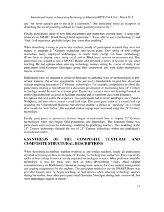 International Journal on Integrating Technology in Education (IJITE) Vol.4, No.1, March 2015
12
and “we never actually got to use it in a classroom.” One participant noted an exception in
describing the use of geometry software to “make geometry come to life.”
Finally, participants spoke of how field placements and internships assisted them, “I came well-
rehearsed in SMART Board through field experience,” “I was able to use it [technology],” and
“that [field experience] probably helped [me] more than anything.”
When describing training as pre-service teachers, nearly all participants reported they were not
trained to integrate 21st
Century technology into lesson plans. They spoke of how college
instructors rarely employed technologies to teach them, except for basic methodology
(PowerPoint to display notes, using email and or Blackboard systems to communicate). One
participant was trained to use a SMART Board, and provided a series of lessons to use, once
teaching. He had options when selecting technology courses during his course of study. Four
participants used Geometer Sketchpad during their coursework and were either mathematics
majors or minors.
Participants were not required to utilize technologies in authentic ways or methodologies as pre-
service learners. Pre-service assignments were not easily transferrable to post-hire classroom
settings requiring integration 21st
Century technologies. For example, assignments involved the
participants creating a PowerPoint for a classroom presentation or mentioning how 21st
Century
technology would be used in a lesson plan. Pre-service learners were not learning-focused on
employing technology as a tool to facilitate teaching and to transform classroom dynamics.
Exceptions did exist within the responses. Two participants had to create WebPages, one created a
WebQuest, and two others created virtual field trips. One participant spoke of a virtual field trip
regarding the Underground Railroad that allowed students a choice of ‘knocking’ on a virtual
door to ask for ‘safe harbor.’ She reported student engagement increased using this 21st
Century
technology.
Finally participants as pre-service learners began to understand how to employ 21st
Century
technologies when they began field placements and internships. The dominant theme was
participants were exposed to technology modeling by practicing teachers. This modeling of the
21st
Century technology situated the use of 21st
Century technology within the participant’s
instructional context.
6.SYNTHESIS OF THE COMPOSITE TEXTURAL AND
COMPOSITE STRUCTURAL DESCRIPTIONS
When describing technology training received as pre-service teachers, nearly all participants
reported no training on how to integrate 21st
Century technology into instruction. They repeatedly
spoke of how college instructors rarely employed technologies to teach. When professors used the
technology, it was for basic uses such as notes (PowerPoint visual), email (digital
communication), or Blackboard (classroom management system, for class content management
and grading assignments for the students. The participant trained to use the SMART Board was
provided lessons once he began teaching, so had options when selecting technology courses
during his studies. Four other participants used Geometer Sketchpad during their coursework, but
were mathematics majors or minors.
 