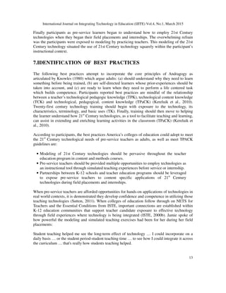 International Journal on Integrating Technology in Education (IJITE) Vol.4, No.1, March 2015
13
Finally participants as pre-service learners began to understand how to employ 21st Century
technologies when they began their field placements and internships. The overwhelming refrain
was the participants were exposed to modeling by practicing teachers. This modeling of the 21st
Century technology situated the use of 21st Century technology squarely within the participant’s
instructional context.
7.IDENTIFICATION OF BEST PRACTICES
The following best practices attempt to incorporate the core principles of Andragogy as
articulated by Knowles (1980) which argue adults: (a) should understand why they need to learn
something before being trained, (b) are self-directed learners whose prior-experiences should be
taken into account, and (c) are ready to learn when they need to perform a life centered task
which builds competence. Participants reported best practices are mindful of the relationship
between a teacher’s technological pedagogic knowledge (TPK), technological content knowledge
(TCK) and technological, pedagogical, content knowledge (TPaCK) (Kereluik et al., 2010).
Twenty-first century technology training should begin with exposure to the technology, its
characteristics, terminology, and basic uses (TK). Finally, training should then move to helping
the learner understand how 21st
Century technologies, as a tool to facilitate teaching and learning,
can assist in extending and enriching learning activities in the classroom (TPaCK) (Kereluik et
al., 2010).
According to participants, the best practices America’s colleges of education could adopt to meet
the 21st
Century technological needs of pre-service teachers as adults, as well as meet TPACK
guidelines are:
• Modeling of 21st Century technologies should be pervasive throughout the teacher
education program in content and methods courses.
• Pre-service teachers should be provided multiple opportunities to employ technologies as
an instructional tool through simulated teaching experiences before service or internship.
• Partnerships between K-12 schools and teacher education programs should be leveraged
to expose pre-service teachers to content specific applications of 21st
Century
technologies during field placements and internships.
When pre-service teachers are afforded opportunities for hands-on applications of technologies in
real world contexts, it is demonstrated they develop confidence and competence in utilizing those
teaching technologies (Sutton, 2011). When colleges of education follow through on NETS for
Teachers and the Essential Conditions from ISTE, important connections are established within
K-12 education communities that support teacher candidate exposure to effective technology
through field experiences where technology is being integrated (ISTE, 2000b). Jamie spoke of
how powerful the modeling and simulated teaching exercises had been for her during her field
placements:
Student teaching helped me see the long-term effect of technology … I could incorporate on a
daily basis … or the student period-student teaching time … to see how I could integrate it across
the curriculum … that's really how students teaching helped.
 