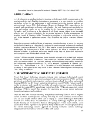 International Journal on Integrating Technology in Education (IJITE) Vol.4, No.1, March 2015
14
8.IMPLICATIONS
A re-development or added curriculum for teaching methodology is highly recommended as the
conclusion of this study. Teaching institutions are encouraged to be more receptive to providing
curriculum on how to use technologies to enrich content pre-service teaching students are
expected teach (Sutton, 2011; Teclehaimanot, Mentzer, & Hickman, 2011). According to the
research study participants, professors used technology for basic functions such as displaying
notes and sending emails, but not for teaching in the classroom environment themselves.
Technology staff development at the collegiate level should prepare college faculty to model
effective uses of current technologies for pre-service teachers to develop competencies for
teaching (Angeli & Valanides, 2008). This can be accomplished by professorial modeling – not
only in the methods or technology courses – but, throughout the college experience (Sutton,
2011).
Improving competence and confidence at integrating current technology in pre-service teachers
curriculum is dependent on college faculty requiring their students to use technology in simulated
teaching experiences (Kumar & Vigil, 2011). This goes far beyond the requirement to use older
technologies for demonstration(s). When college professors are adept at employing the 21st
Century technology in pedagogic and content specific ways, they can better assist students in
developing their own abilities (Koh & Frick, 2009).
America’s higher education institutions should establish networks with schools and integrate
current and future teaching technologies. These connections could then provide a vehicle through
which pre-service teachers can experience authentic methods of integrating teaching technology
into content they are expected to teach (ISTE, 2000b; Meagher, Ozgun-Koca, & Edwards, 2011;
Sutton, 2011; Teclehaimanot et al., 2011). Technology-rich field placements and internships,
according to participants in this study, serve to build confidence and competence in integrating
21st Century technologies.
9. RECOMMENDATIONS FOR FUTURE RESEARCH
Twenty-first Century technology integration training builds participant technological content
knowledge (TCK), develops participant’s pedagogic and content connections (PCK), and helps
participants assimilate the technology into what future teachers already know about teaching and
learning (TPK) for true 21st
Century technology integration to occur (TPACK). Further research is
needed to discover and expand the knowledge of complex interplay between technological
pedagogic knowledge (TPK), technological content knowledge (TCK), and pedagogical content
knowledge (PCK) to identify best practices for developing pre-service teacher technology
integration competence and confidence.
There has been little research concerning best practices in training adults on how to integrate
current and future technologies into teaching. This study has shown continued research in this
area can yield insights into how adults learn to employ 21st
Century technologies. State and or
national level studies should be conducted so 21st
century technology integration pre-service
teacher training can be understood from an adult perspective within wider contexts. Close
examination of these experiences may promote change within teacher education programs from
the current methodology centered approach to teaching twenty-first century technology
integration to one more attuned to the needs of the adult learner.
 