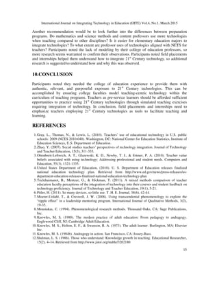 International Journal on Integrating Technology in Education (IJITE) Vol.4, No.1, March 2015
15
Another recommendation would be to look further into the differences between preparation
programs. Do mathematics and science methods and content professors use more technologies
when teaching compared to other disciplines? Is it easier for elementary education majors to
integrate technologies? To what extent are professor uses of technologies aligned with NETS for
teachers? Participants noted the lack of modeling by their college of education professors, so
more research seems warranted to confirm their observations. Participants noted field placements
and internships helped them understand how to integrate 21st
Century technology, so additional
research is suggested to understand how and why this was observed.
10.CONCLUSION
Participants noted they needed the college of education experience to provide them with
authentic, relevant, and purposeful exposure to 21st
Century technologies. This can be
accomplished by ensuring college faculties model teaching-centric technology within the
curriculum of teaching programs. Teachers as pre-service learners should be afforded sufficient
opportunities to practice using 21st
Century technologies through simulated teaching exercises
requiring integration of technology. In conclusion, field placements and internships need to
emphasize teachers employing 21st
Century technologies as tools to facilitate teaching and
learning.
REFERENCES
1.Gray, L., Thomas, N., & Lewis, L. (2010). Teachers’ use of educational technology in U.S. public
schools: 2009 (NCES 2010-040). Washington, DC: National Center for Education Statistics, Institute of
Education Sciences, U.S. Department of Education.
2.Zhao, Y. (2007). Social studies teachers’ perspectives of technology integration. Journal of Technology
and Teacher Education, 15(3), 311-333.
3.Ottenbreit-Leftwich, A. T., Glazewski, K. D., Newby, T. J., & Ertmer, P. A. (2010). Teacher value
beliefs associated with using technology: Addressing professional and student needs. Computers and
Education, 55(3), 1321-1335.
4.United States Department of Education, (2010). U. S. Department of Education releases finalized
national education technology plan. Retrieved from http://www.ed.gov/news/press-releases/us-
department-education-releases-finalized-national-education-technology-plan
5.Teclehaimanot, B., Mentzer, G., & Hickman, T. (2011). A mixed methods comparison of teacher
education faculty perceptions of the integration of technology into their courses and student feedback on
technology proficiency. Journal of Technology and Teacher Education, 19(1), 5-21.
6.Pitler, H. (2011). So many devices, so little use. T. H. E. Journal, 38(6), 42-44.
7.Moerer-Urdahl, T., & Creswell, J. W. (2008). Using transcendental phenomenology to explore the
“ripple effect” in a leadership mentoring program. International Journal of Qualitative Methods, 3(2),
19-35.
8.Moustakas, C. (1994). Phenomenological research methods. Thousand Oaks, CA: Sage Publications,
Inc.
9.Knowles, M. S. (1980). The modern practice of adult education: From pedagogy to andragogy.
Englewood Cliff, NJ: Cambridge Adult Education.
10.Knowles, M. S., Holton, E. F., & Swanson, R. A. (1973). The adult learner. Burlington, MA: Elsevier
Inc.
11.Knowles, M. S. (1984b). Andragogy in action. San Francisco, CA: Jossey-Bass.
12.Shulman, L. S. (1986). Those who understand: Knowledge growth in teaching. Educational Researcher,
15(2), 4–14. Retrieved from http://www.jstor.org/stable/3202180
 