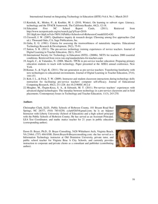 International Journal on Integrating Technology in Education (IJITE) Vol.4, No.1, March 2015
16
13.Kereluik, K., Mishra, P., & Koehler, M. J. (2010, Winter). On learning to subvert signs: Literacy,
technology and the TPACK framework. The California Reader, 44(2), 12-18.
14.Education First NC School Report Cards, (2011). Retrieved from
http://www.ncreportcards.org/src/search.jsp?pYear=2010-
2011&pList=1&pListVal=780%3APublic+Schools+of+Robeson+Coun&GO2=GO
15.Creswell, J. W. (2007). Qualitative inquiry & research design: Choosing among five approaches (2nd
ed.). Thousand Oaks, CA: Sage Publications, Inc.
16.Guba, E. G. (1981). Criteria for assessing the trustworthiness of naturalistic inquiries. Educational
Technology Research & Development, 29(2), 75-91.
17.Sutton, S. R. (2011). The pre-service technology training experiences of novice teachers. Journal of
Digital Learning in Teacher Education, 28(1), 39-47.
18.International Society for Technology in Education (ISTE). (2000b). NETS for teachers 2000 essential
conditions. Retrieved from www.iste.org/standards/nets-for-teachers.aspx
19.Angeli, C., & Valanides, N. (2008, March). TPCK in pre-service teacher education: Preparing primary
education students to teach with technology. Paper presented at the AERA annual conference, New
York.
20.Kumar, S., & Vigil, K. (2011). The net generation as pre-service teachers: Transferring familiarity with
new technologies to educational environments. Journal of Digital Learning in Teacher Education, 27(4),
144-153.
21.Koh, J. L., & Frick, T. W. (2009). Instructor and student classroom interactions during technology skills
instruction for facilitating pre-service teachers' computer self-efficacy. Journal of Educational
Computing Research, 40(2), 211-228. doi:10.2190/EC.40.2.d
22.Meagher, M., Özgün-Koca, S. A., & Edwards, M. T. (2011). Pre-service teachers’ experiences with
advanced digital technologies: The interplay between technology in a pre-service classroom and in field
placements. Contemporary Issues in Technology and Teacher Education, 11(3), 243-270.
Authors
Christopher Clark, Ed.D., Public Schools of Robeson County, 101 Bryant Road Red
Springs, NC 28377, (910) 785-0250, cclark9265@gmail.com; he is an Adjunct
Instructor with Liberty University (School of Education) and a high school principal
with the Public Schools of Robeson County; He has served as an Assistant Principal,
LEA Test Coordinator, and mathe matics teacher for 21 years in public education
(corresponding author).
Dawn D. Boyer, Ph.D., D. Boyer Consulting, 5428 Whitehurst Arch, Virginia Beach,
VA 23464; (757) 404-8300, Dawn.Boyer@dboyerconsulting.com; she has served as a
Information Technology instructor at Old Dominion University, private tutor, and
public school teacher for Virginia Beac h City Schools, and currently provides
instruction to corporate and private clients as a consultant and publisher (contributing
author).
 