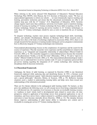International Journal on Integrating Technology in Education (IJITE) Vol.4, No.1, March 2015
2
When referring to the newly released USA Department of Education’s National Education
Technology Plan (NETP), Arne Duncan, the U.S. Secretary of Education, stated, “We have an
unprecedented opportunity to reform our schools … we must dramatically improve teaching and
learning, personalize instruction and ensure that the educational environments we offer to all
students keep pace with the 21st
Century” (U.S. Department of Education, 2010). Systemic
change requires much more than confidence; university level leaders need to transform training;
instead of focusing on teaching 21st
Century technology the focus shifts to teaching with the 21st
Century technology. Instead of exposing pre-service teachers to 21st
Century technologies as
tools, these 21st
Century technologies should be seen as tools to transform the act of teaching
itself.
To integrate technology, teachers must possess requisite technology-based skills, knowledge,
abilities, and attitudes (Teclehaimanot, Mentzer, & Hickman 2011). While research exists to
illustrate how often or the kinds of technology employed in classrooms (Pitler, 2011), there is not
enough research for best practices in training teachers during pre-service programs to demonstrate
how to effectively integrate 21st
Century technologies into instruction.
Transcendental phenomenology focuses on the completeness of experience and the search for the
essence of experience. Thus the researcher views experience and the actual behavior related to the
experience as an “integrated and inseparable relationship of subject/object (Moerer-Urdahl &
Creswell, 2004, p. 6). The researcher engaged in a transcendental process because the researcher
sees the phenomenon “freshly, as for the first time” (Moustakas, 1994, p. 34) and is “open to its
totality” (Moerer-Urdahl & Creswell, 2004, p. 6). This transcendental phenomenological study’s
purpose was to understand how in-service teachers with 3-5 years of experience perceived their
pre-service training regarding the integration of 21st
century technology after entering their
disciplinary field of classroom instruction.
1.1.Theoretical Framework
Andragogy, the theory of adult learning, as espoused by Knowles (1980) is one theoretical
framework employed while analyzing data and identifying themes. In 1921, a German social
scientist, Eugene Rosenstock argued, “adult education required special teachers, special methods,
and a special philosophy” (Knowles, Holton, & Swanson, 1998, p. 59). Reflective learning
situations assist a student in understanding learning habits and helps move them toward new
understandings of the information presented.
There are five themes inherent in the andragogical adult learning model. For learners, as they
grow into adulthood, the following occur: (a) self-concept moves from being a dependent learner
to a self-directed one, (b) experience level increases to become an invaluable learning resource,
(c) ‘readiness to learn’ orients itself to developmental tasks related to social roles, (d) time-
perspective related to application of knowledge moves from postponed applications to one of
immediacy, and focus moves from a subject-centered to a problem centered orientation, and (e)
motivation to learn becomes internally driven (Knowles, 1984b, p. 12). The interplay between
themes improves understanding of adult learner ability to internalize new content and is
invaluable in creating pre-service 21st
Century training objectives.
 