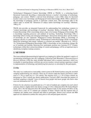 International Journal on Integrating Technology in Education (IJITE) Vol.4, No.1, March 2015
3
Technological Pedagogical Content Knowledge (TPCK or TPaCK) is a technology-based,
theoretical framework describing a relationship between a teacher’s knowledge of technology,
pedagogy, and content. TPaCK is derived from Schulman’s work (1986) where he theorized
teachers need a new knowledge and Pedagogical Content Knowledge (PCK). PCK is defined as
the knowledge of pedagogy specific to particular content areas. This knowledge adds to the
subject topic to include the “dimension of subject matter knowledge for teaching” (Shulman,
1986, p. 9).
TPaCK also provides an integrated framework for understanding how technology connects to
“content knowledge and knowledge of teaching” (Kereluik, Mishra, & Koehler, 2010, p. 13).
Content Knowledge (CK) is knowledge about a topic to be learned. Pedagogical Knowledge (PK)
is knowledge regarding processes and methods of teaching. Technology Knowledge (TK) is
knowledge about existing and emerging technologies. Interactions between these specific bodies
of knowledge are also important. Pedagogical Content Knowledge (PCK) is knowledge of
pedagogy specific to a particular content. Technological Content Knowledge (TCK) is knowledge
about how technology and content “influence or constrain one another” (Kereluik et al., 2010, p.
14). Technological Pedagogical Knowledge (TPK) is knowledge on how technology changes the
act of teaching and learning. Knowing how participants position new learning of 21st
Century
technologies within their current knowledge of content and pedagogy will be an important step in
identifying exemplary training scenarios.
2. METHOD
The transcendental phenomenological approach was employed to define the qualitative aspects of
incorporating technologies into one’s pedagogy. Following Clark Moustakas’s Phenomenological
Research Methods (1994) the study included individuals with a common experience, which was
invaluable in reporting themes with how pre-service teachers viewed training experiences related
to implementation of technology and identifying best practices as articulated by the participants.
2.1.Site
The study was conducted in a rural public school system in SE North Carolina using the snowball
sampling method during site selection. There are 43 schools within the district classified as either
rural (n = 19) or small city (n = 24) schools. The majority (81%, n = 35) of these schools are
designated as Title I schools per district publications. Creswell (2007) described the purpose of
snowball sampling to identify “cases of interest from people who know people who know what
cases are information-rich” (p. 127).
Criteria for site selection was predicated on a 3:1 ratio of students per computer, for each school
selected, which is slightly below the district average of 2.02:1 (Education First NC School Report
Cards, 2011). Per the Education First NC Schools Reports Cards for this district 38 (88%) of the
schools have a ratio of 3:1 students per computer or better. Schools with the required ratio of
computers per student were contacted and asked to participate. District level consent and IRB
approval was obtained to conduct this study prior to site and participant selection.
 