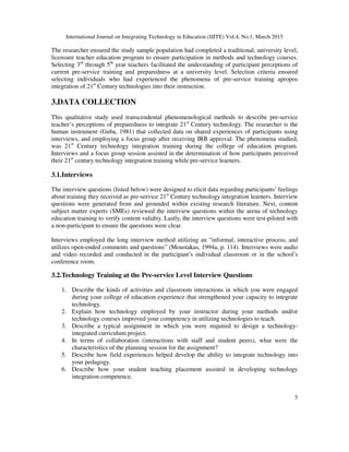International Journal on Integrating Technology in Education (IJITE) Vol.4, No.1, March 2015
5
The researcher ensured the study sample population had completed a traditional, university level,
licensure teacher education program to ensure participation in methods and technology courses.
Selecting 3rd
through 5th
year teachers facilitated the understanding of participant perceptions of
current pre-service training and preparedness at a university level. Selection criteria ensured
selecting individuals who had experienced the phenomena of pre-service training apropos
integration of 21st
Century technologies into their instruction.
3.DATA COLLECTION
This qualitative study used transcendental phenomenological methods to describe pre-service
teacher’s perceptions of preparedness to integrate 21st
Century technology. The researcher is the
human instrument (Guba, 1981) that collected data on shared experiences of participants using
interviews, and employing a focus group after receiving IRB approval. The phenomena studied,
was 21st
Century technology integration training during the college of education program.
Interviews and a focus group session assisted in the determination of how participants perceived
their 21st
century technology integration training while pre-service learners.
3.1.Interviews
The interview questions (listed below) were designed to elicit data regarding participants’ feelings
about training they received as pre-service 21st
Century technology integration learners. Interview
questions were generated from and grounded within existing research literature. Next, content
subject matter experts (SMEs) reviewed the interview questions within the arena of technology
education training to verify content validity. Lastly, the interview questions were test-piloted with
a non-participant to ensure the questions were clear.
Interviews employed the long interview method utilizing an “informal, interactive process, and
utilizes open-ended comments and questions” (Moustakas, 1994a, p. 114). Interviews were audio
and video recorded and conducted in the participant’s individual classroom or in the school’s
conference room.
3.2.Technology Training at the Pre-service Level Interview Questions
1. Describe the kinds of activities and classroom interactions in which you were engaged
during your college of education experience that strengthened your capacity to integrate
technology.
2. Explain how technology employed by your instructor during your methods and/or
technology courses improved your competency in utilizing technologies to teach.
3. Describe a typical assignment in which you were required to design a technology-
integrated curriculum project.
4. In terms of collaboration (interactions with staff and student peers), what were the
characteristics of the planning session for the assignment?
5. Describe how field experiences helped develop the ability to integrate technology into
your pedagogy.
6. Describe how your student teaching placement assisted in developing technology
integration competence.
 