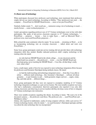 International Journal on Integrating Technology in Education (IJITE) Vol.4, No.1, March 2015
8
5.1.Basic uses of technology
When participants discussed how professors used technology, most mentioned their professors
simply did not use much technology. According to Debbie, “They [professors] just used … the
computer … PowerPoint for SMART Board lessons … more or less just PowerPoint.”
Similarly Amber noted, “I … don't recall any … instructors using a lot of technology to teach …
mostly lecture … some overhead projectors …”
Linda’s perceptions regarding professor uses of 21st
Century technologies were in line with other
participants. She spoke of pre-service classroom exposure to 21st
Century technologies, “…
PowerPoint … projector … lecture … how to make flyers … stuff on Microsoft Word …
professor-wise, most used PowerPoint, projectors …”
Billy echoed the same sentiments when he stated, “It was mostly … retraining on Word … as far
as incorporating technology into an everyday classroom … talked about and went over
PowerPoints …”
Some focus group participants noted pre-service training did not provide them with technology
integration skills they needed. Heather indicated professors didn’t employ technology in her
training when she stated:
… we only had one SMART Board in the whole college … in one classroom and the
chalk board was around it … [the professor] … wrote … over the SMART Board and
then kept going, never touching the SMART Board … I was like, oh that thing’s really
cool, what is that?
Larry, a math major, spoke of how he was exposed to more technology integration efforts because
his professors used Geometer Sketchpad during methods classes. He stated:
… we had the math-teaching and technology-integrated course … from that, I was able to
utilize … different math technology... like, Geometer’s Sketchpad … software all about
geometry … to put formulas in and … build geometric shapes and test … angles, rotate,
flip, and slide and do … different things ...
Focus group participants felt they were not exposed to exemplary modeling of 21st
Century
technology integration techniques as a pre-service learner. The most notable exception was Larry,
who had a mathematics concentration. Interview participants also reported it was only after
visiting classrooms and observing in-service teachers did they develop a sense of how to integrate
21st
Century technologies into instruction.
There were notable exceptions regarding this theme. According to Jamie, “We used a lot of the
document cameras … the professors used those. The professors also … used PowerPoint and …
WebQuests online.”
Johnny, who majored in mathematics, spoke of using computer software, while a pre-service 21st
Century technology learner, when he stated, “…we used Geometer’s Sketchpad sparingly and that
was about the only technology that was incorporated.”
 