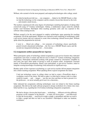 International Journal on Integrating Technology in Education (IJITE) Vol.4, No.1, March 2015
9
William, who seemed to be the most prepared, and employed technologies after college, noted:
So what he [professor] did was … our computers … linked to his SMART Board, so that
we had the technology on the computers and he created a lesson that showed us the tools
… and created a mock lesson...
The teachers experienced with some degree of technologies modeling had options of taking other
coursework using 21st
Century technologies. Johnny, a mathematics major, noted his methods
teacher used Geometer Sketchpad when teaching geometry units and was exposed to this
software when creating lessons.
William seemed to be the most prepared to employ technologies upon garnering his teaching
assignment. Of all the participants, William was exposed to more modeling of technologies while
a pre-service learner and was expected to create more technology infused lesson plans. William
spoke about the preparation he received:
I went to … liberal arts college … two semesters of technology classes specifically
geared towards educational technology …the first was a SMART Board course and the
second one integrated technology into … lesson plans.
5.2.Assignments neither purposeful nor rigorous
When participants spoke of technology related assignments as pre-service learners they indicated
assignments were basic in nature and did not serve to build 21st
Century technology integration
competence. Participants mentioned working with groups created by convenience (neighbor in
next seat), but more often spoke of having to work on projects alone. Assignments consisted
mainly of PowerPoint presentations. Rarely were participants, as pre-service teachers, asked to
integrate existing knowledge of technology with instruction in significant ways.
Heather spoke of how exposure to technology as a pre-service teacher did not prepare integration
into a future teaching assignment. When speaking about a typical assignment she stated:
I had one technology course in college where we had to create a PowerPoint about a
vocabulary word of our choice. We had to make it so kids had to interact with it so there
would be sounds … and … images … just the one class and then we had to present it to
the professors…we never actually got to use it in a classroom...
Sally indicated her assignments utilizing technologies were not related to her future teaching
assignment. She did use the math software program to design worksheets for a future class once.
Sally had this to say, regarding her 21st Century technology integration assignments:
We had to design a lesson plan based upon … technology … different activities-different
programs on the computer or the Internet … to make our lesson plans … used Microsoft
to type the lesson plans … used Excel to make a graph, a spreadsheet and then we used it
to make a graph and then we had to use Geometer’s Sketchpad to make our handout,
worksheets.
 