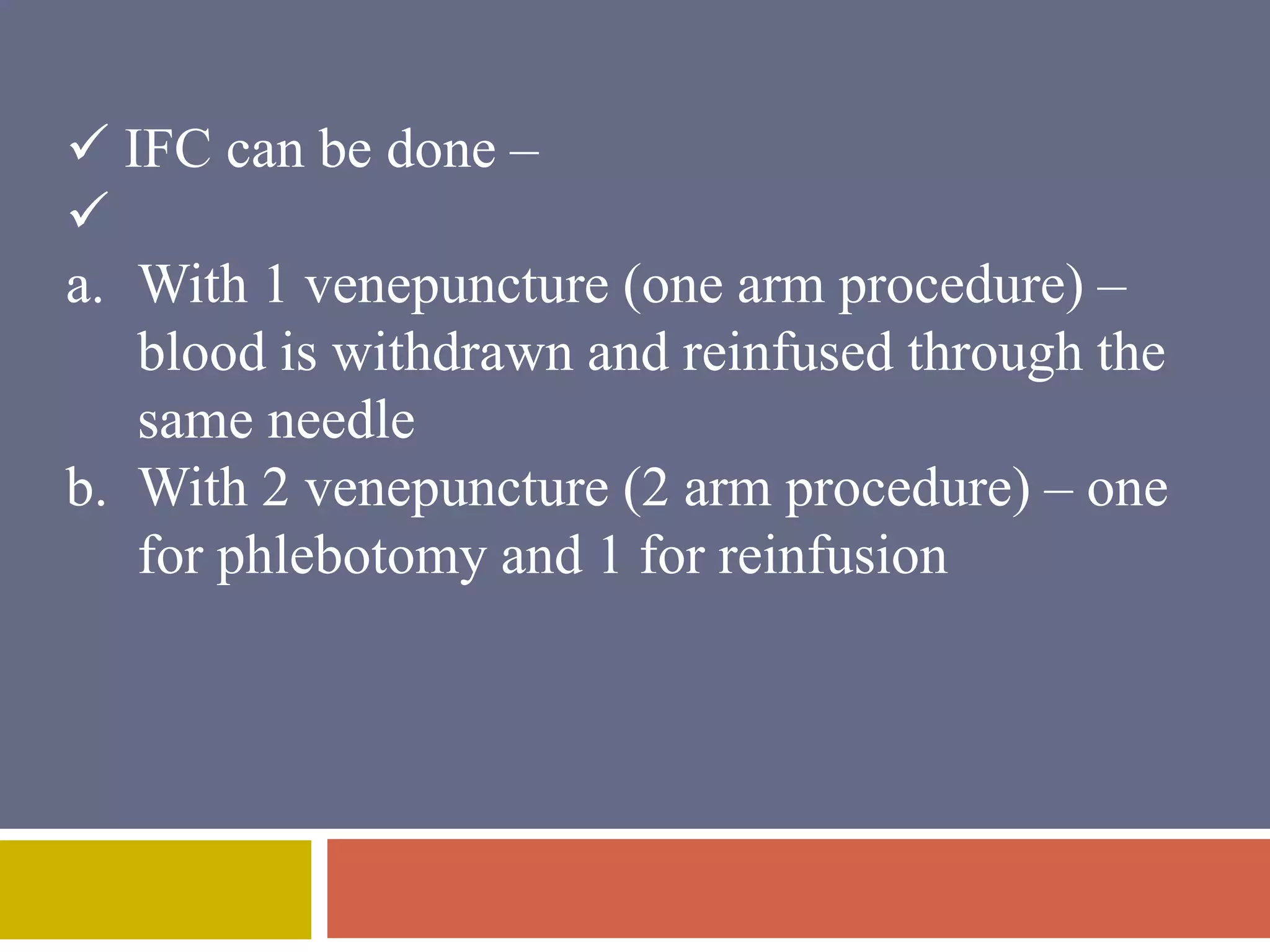  IFC can be done – 
 
a. With 1 venepuncture (one arm procedure) – 
blood is withdrawn and reinfused through the 
same needle 
b. With 2 venepuncture (2 arm procedure) – one 
for phlebotomy and 1 for reinfusion 
 