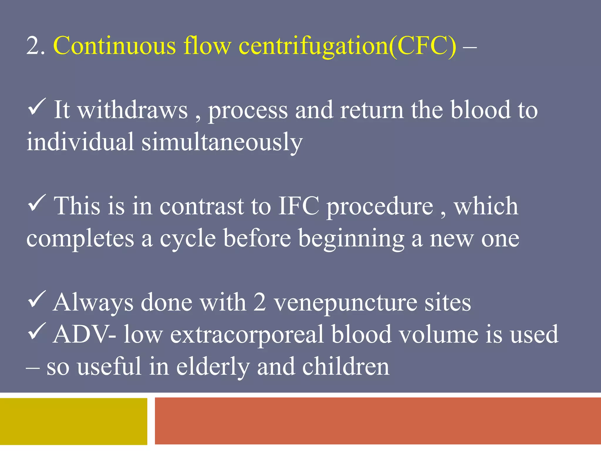 2. Continuous flow centrifugation(CFC) – 
 It withdraws , process and return the blood to 
individual simultaneously 
 This is in contrast to IFC procedure , which 
completes a cycle before beginning a new one 
 Always done with 2 venepuncture sites 
 ADV- low extracorporeal blood volume is used 
– so useful in elderly and children 
 