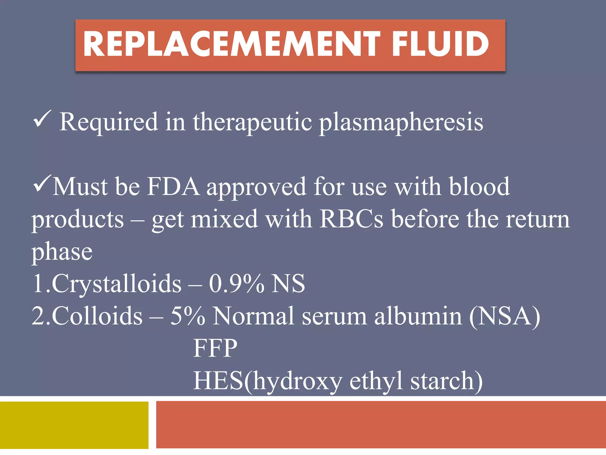 REPLACEMEMENT FLUID 
 Required in therapeutic plasmapheresis 
Must be FDA approved for use with blood 
products – get mixed with RBCs before the return 
phase 
1.Crystalloids – 0.9% NS 
2.Colloids – 5% Normal serum albumin (NSA) 
FFP 
HES(hydroxy ethyl starch) 
 